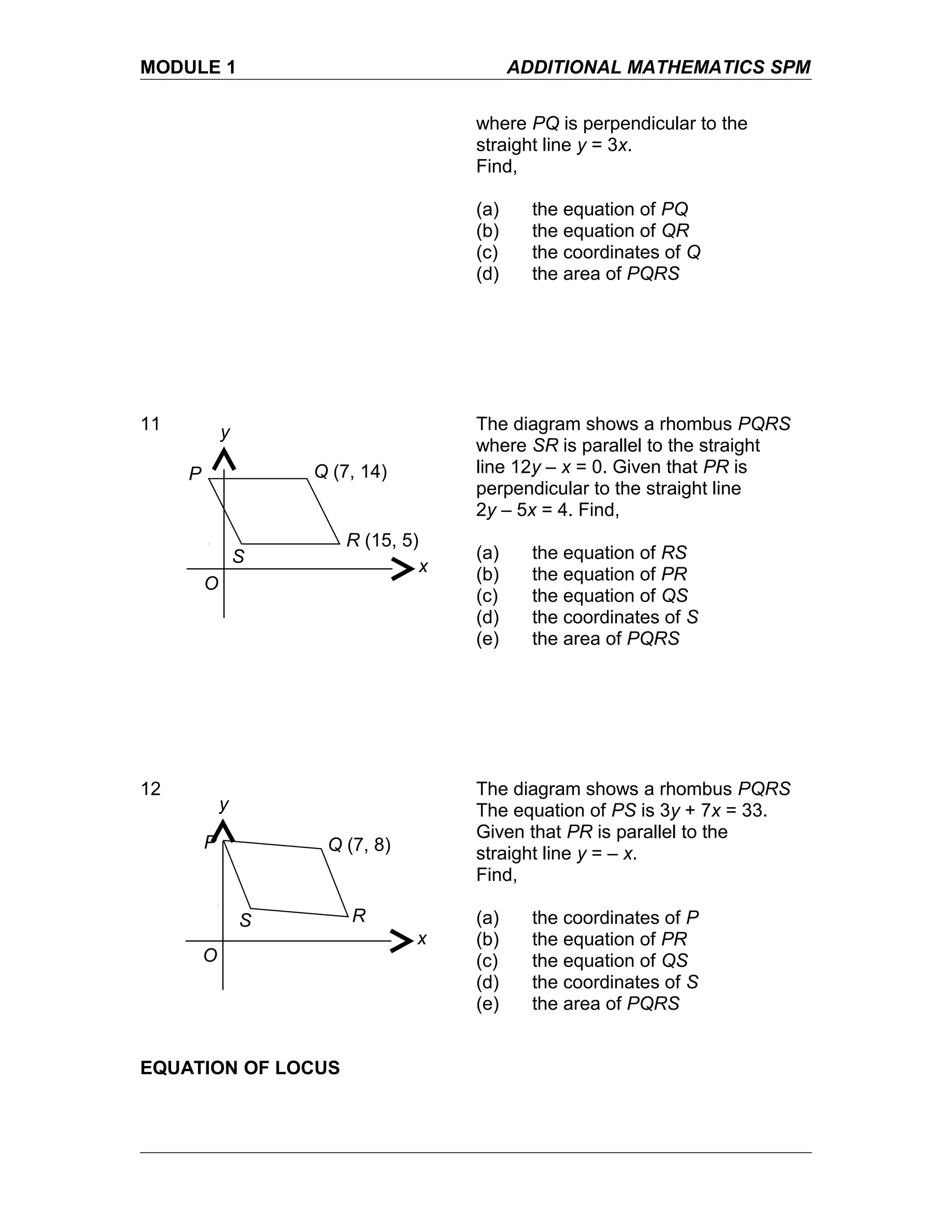 MODULE 1 ADDITIONAL MATHEMATICS SPM
where PQ is perpendicular to the
straight line y = 3x.
Find,
(a) the equation of PQ
(b) the equation of QR
(c) the coordinates of Q
(d) the area of PQRS
11 The diagram shows a rhombus PQRS
where SR is parallel to the straight
line 12y – x = 0. Given that PR is
perpendicular to the straight line
2y – 5x = 4. Find,
(a) the equation of RS
(b) the equation of PR
(c) the equation of QS
(d) the coordinates of S
(e) the area of PQRS
12 The diagram shows a rhombus PQRS
The equation of PS is 3y + 7x = 33.
Given that PR is parallel to the
straight line y = – x.
Find,
(a) the coordinates of P
(b) the equation of PR
(c) the equation of QS
(d) the coordinates of S
(e) the area of PQRS
EQUATION OF LOCUS
Q (7, 14)
R (15, 5)
P
S
x
y
O
Q (7, 8)
R
P
S
x
y
O
 