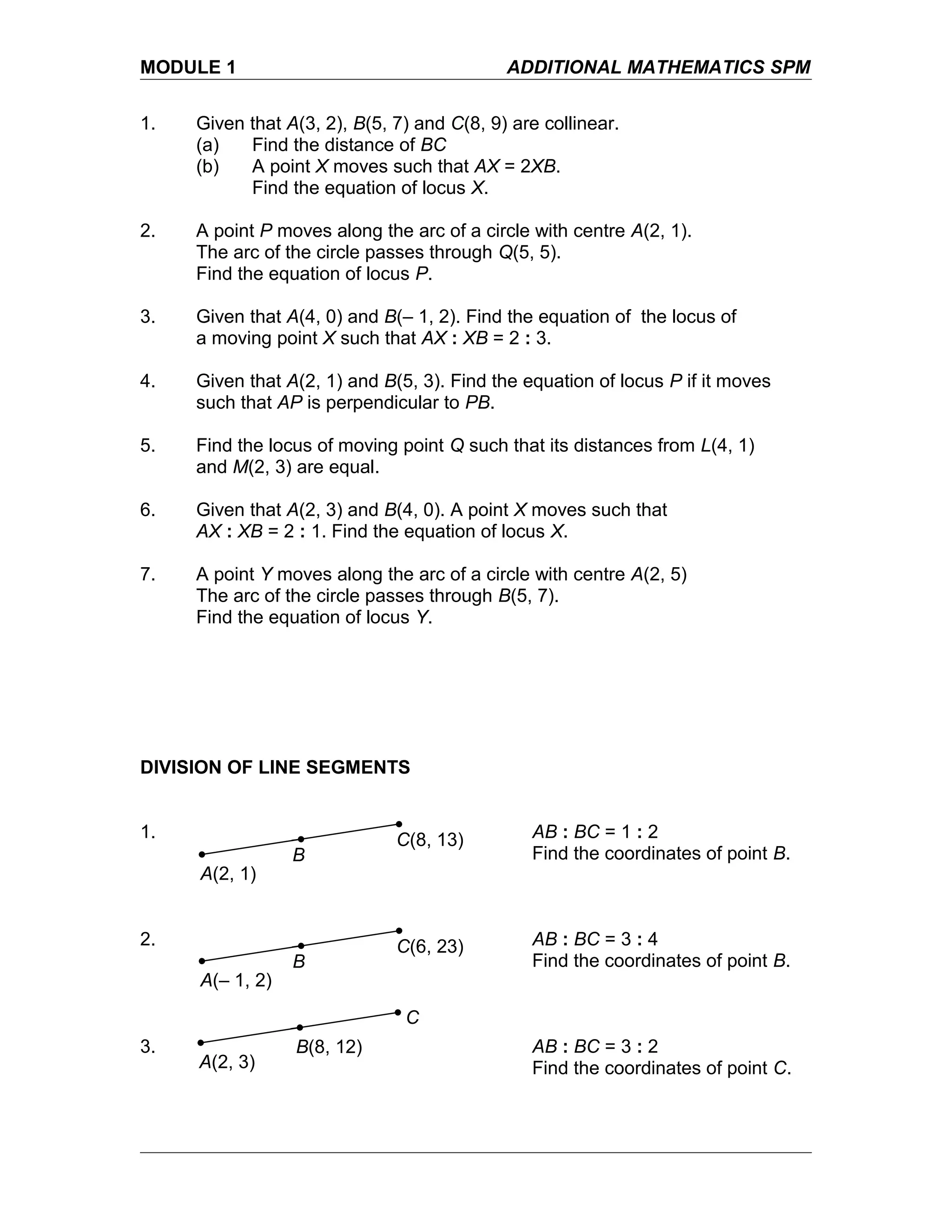 MODULE 1 ADDITIONAL MATHEMATICS SPM
1. Given that A(3, 2), B(5, 7) and C(8, 9) are collinear.
(a) Find the distance of BC
(b) A point X moves such that AX = 2XB.
Find the equation of locus X.
2. A point P moves along the arc of a circle with centre A(2, 1).
The arc of the circle passes through Q(5, 5).
Find the equation of locus P.
3. Given that A(4, 0) and B(– 1, 2). Find the equation of the locus of
a moving point X such that AX : XB = 2 : 3.
4. Given that A(2, 1) and B(5, 3). Find the equation of locus P if it moves
such that AP is perpendicular to PB.
5. Find the locus of moving point Q such that its distances from L(4, 1)
and M(2, 3) are equal.
6. Given that A(2, 3) and B(4, 0). A point X moves such that
AX : XB = 2 : 1. Find the equation of locus X.
7. A point Y moves along the arc of a circle with centre A(2, 5)
The arc of the circle passes through B(5, 7).
Find the equation of locus Y.
DIVISION OF LINE SEGMENTS
1. AB : BC = 1 : 2
Find the coordinates of point B.
2. AB : BC = 3 : 4
Find the coordinates of point B.
3. AB : BC = 3 : 2
Find the coordinates of point C.
A(2, 1)
C(8, 13)
B
A(– 1, 2)
C(6, 23)
B
A(2, 3)
B(8, 12)
C
 