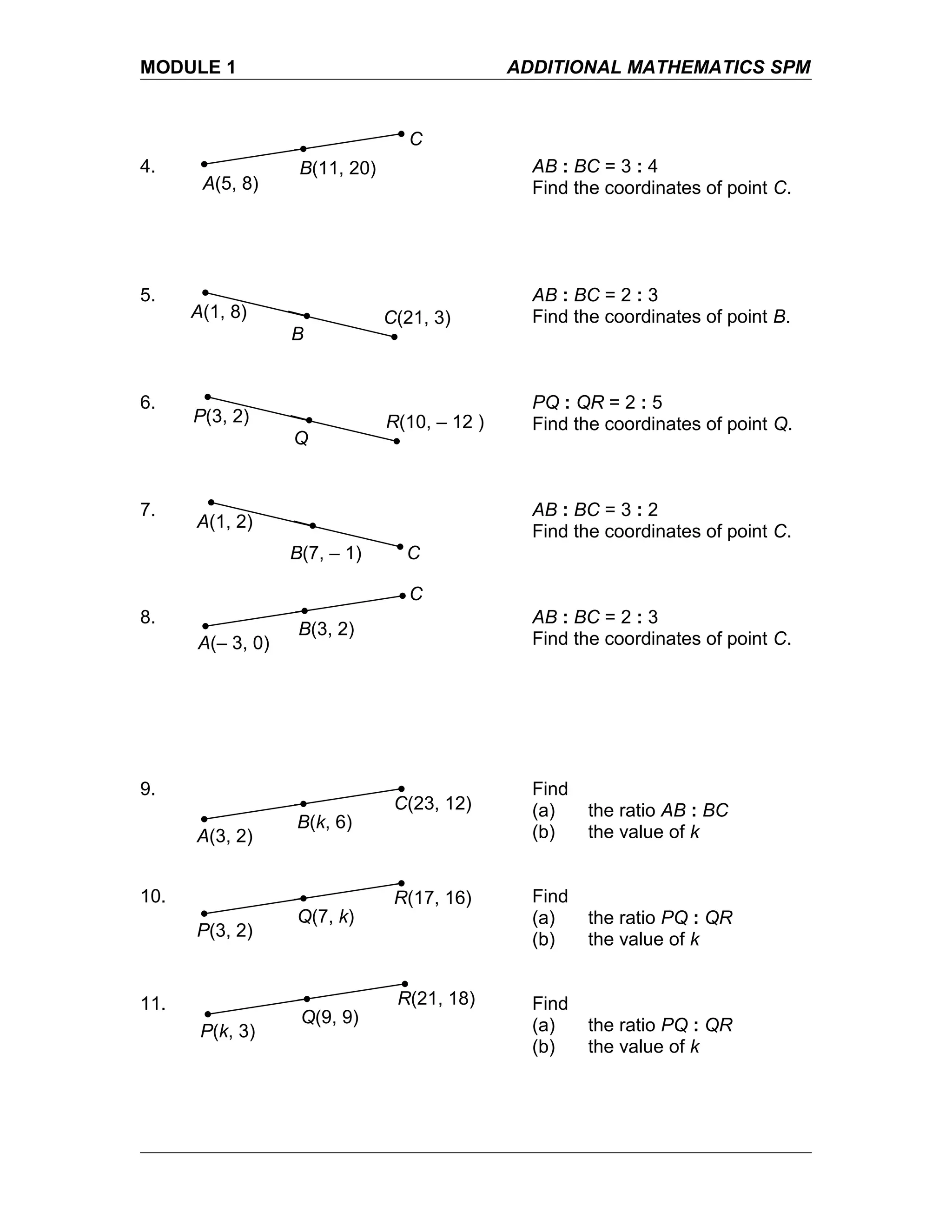 MODULE 1 ADDITIONAL MATHEMATICS SPM
4. AB : BC = 3 : 4
Find the coordinates of point C.
5. AB : BC = 2 : 3
Find the coordinates of point B.
6. PQ : QR = 2 : 5
Find the coordinates of point Q.
7. AB : BC = 3 : 2
Find the coordinates of point C.
8. AB : BC = 2 : 3
Find the coordinates of point C.
9. Find
(a) the ratio AB : BC
(b) the value of k
10. Find
(a) the ratio PQ : QR
(b) the value of k
11. Find
(a) the ratio PQ : QR
(b) the value of k
A(5, 8)
B(11, 20)
C
A(1, 8) C(21, 3)
B
P(3, 2) R(10, – 12 )
Q
A(1, 2)
CB(7, – 1)
A(– 3, 0)
B(3, 2)
C
A(3, 2)
B(k, 6)
C(23, 12)
P(3, 2)
Q(7, k)
R(17, 16)
P(k, 3)
Q(9, 9)
R(21, 18)
 