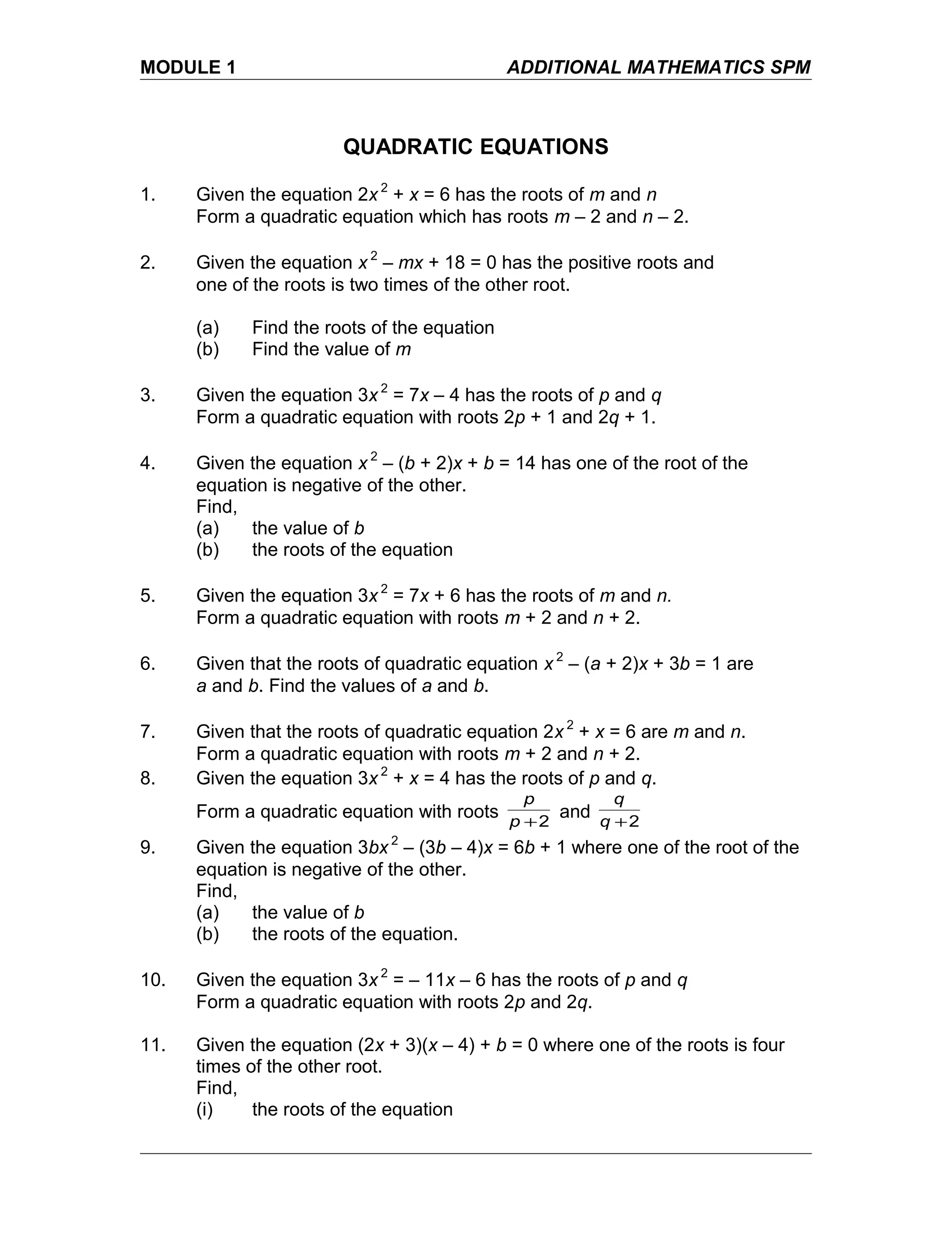 MODULE 1 ADDITIONAL MATHEMATICS SPM
QUADRATIC EQUATIONS
1. Given the equation 2x 2
+ x = 6 has the roots of m and n
Form a quadratic equation which has roots m – 2 and n – 2.
2. Given the equation x 2
– mx + 18 = 0 has the positive roots and
one of the roots is two times of the other root.
(a) Find the roots of the equation
(b) Find the value of m
3. Given the equation 3x 2
= 7x – 4 has the roots of p and q
Form a quadratic equation with roots 2p + 1 and 2q + 1.
4. Given the equation x 2
– (b + 2)x + b = 14 has one of the root of the
equation is negative of the other.
Find,
(a) the value of b
(b) the roots of the equation
5. Given the equation 3x 2
= 7x + 6 has the roots of m and n.
Form a quadratic equation with roots m + 2 and n + 2.
6. Given that the roots of quadratic equation x 2
– (a + 2)x + 3b = 1 are
a and b. Find the values of a and b.
7. Given that the roots of quadratic equation 2x 2
+ x = 6 are m and n.
Form a quadratic equation with roots m + 2 and n + 2.
8. Given the equation 3x 2
+ x = 4 has the roots of p and q.
Form a quadratic equation with roots 2+p
p
and 2+q
q
9. Given the equation 3bx 2
– (3b – 4)x = 6b + 1 where one of the root of the
equation is negative of the other.
Find,
(a) the value of b
(b) the roots of the equation.
10. Given the equation 3x 2
= – 11x – 6 has the roots of p and q
Form a quadratic equation with roots 2p and 2q.
11. Given the equation (2x + 3)(x – 4) + b = 0 where one of the roots is four
times of the other root.
Find,
(i) the roots of the equation
 