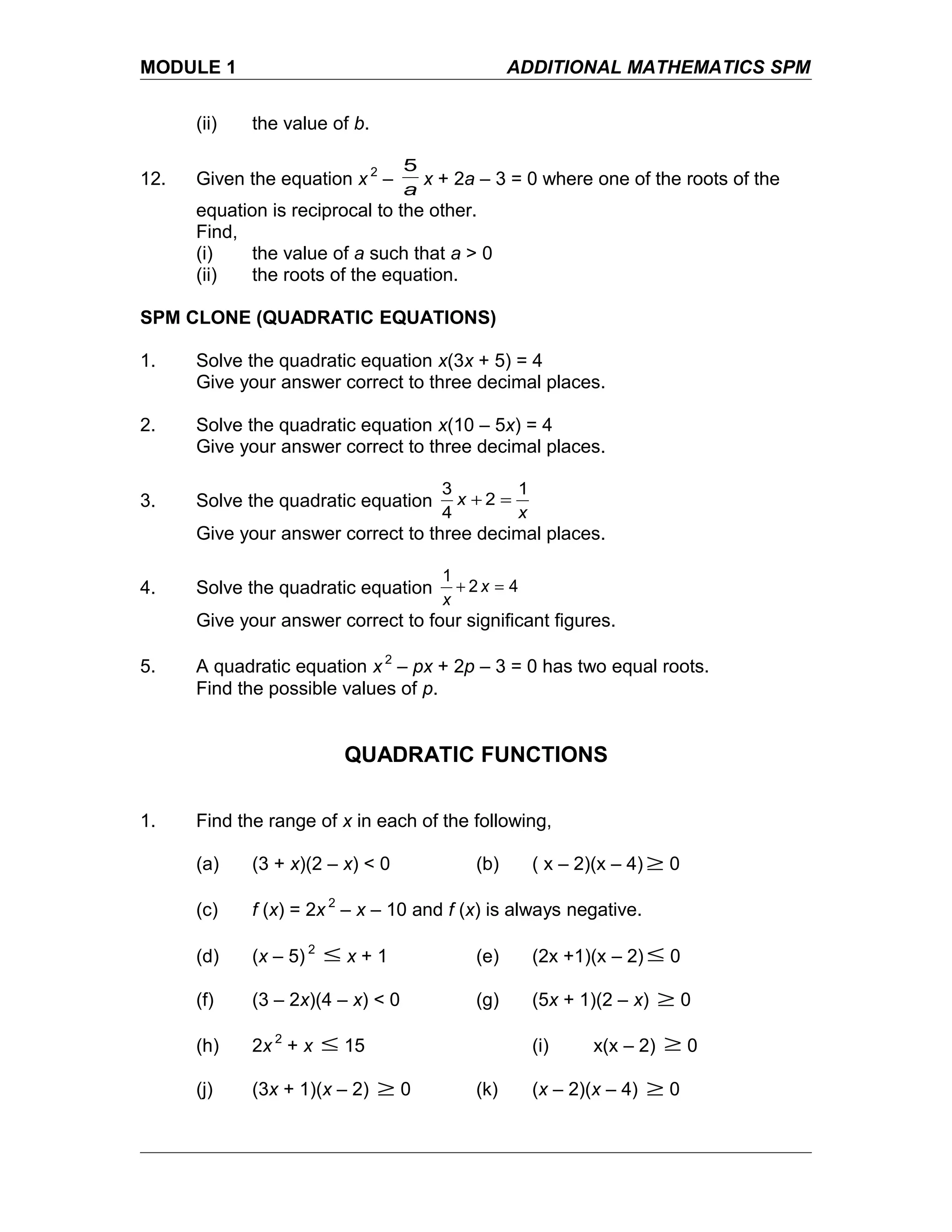 MODULE 1 ADDITIONAL MATHEMATICS SPM
(ii) the value of b.
12. Given the equation x 2
–
a
5
x + 2a – 3 = 0 where one of the roots of the
equation is reciprocal to the other.
Find,
(i) the value of a such that a > 0
(ii) the roots of the equation.
SPM CLONE (QUADRATIC EQUATIONS)
1. Solve the quadratic equation x(3x + 5) = 4
Give your answer correct to three decimal places.
2. Solve the quadratic equation x(10 – 5x) = 4
Give your answer correct to three decimal places.
3. Solve the quadratic equation
x
x
1
2
4
3
=+
Give your answer correct to three decimal places.
4. Solve the quadratic equation 42
1
=+ x
x
Give your answer correct to four significant figures.
5. A quadratic equation x 2
– px + 2p – 3 = 0 has two equal roots.
Find the possible values of p.
QUADRATIC FUNCTIONS
1. Find the range of x in each of the following,
(a) (3 + x)(2 – x) < 0 (b) ( x – 2)(x – 4) ≥ 0
(c) f (x) = 2x 2
– x – 10 and f (x) is always negative.
(d) (x – 5) 2
≤ x + 1 (e) (2x +1)(x – 2) ≤ 0
(f) (3 – 2x)(4 – x) < 0 (g) (5x + 1)(2 – x) ≥ 0
(h) 2x 2
+ x ≤ 15 (i) x(x – 2) ≥ 0
(j) (3x + 1)(x – 2) ≥ 0 (k) (x – 2)(x – 4) ≥ 0
 