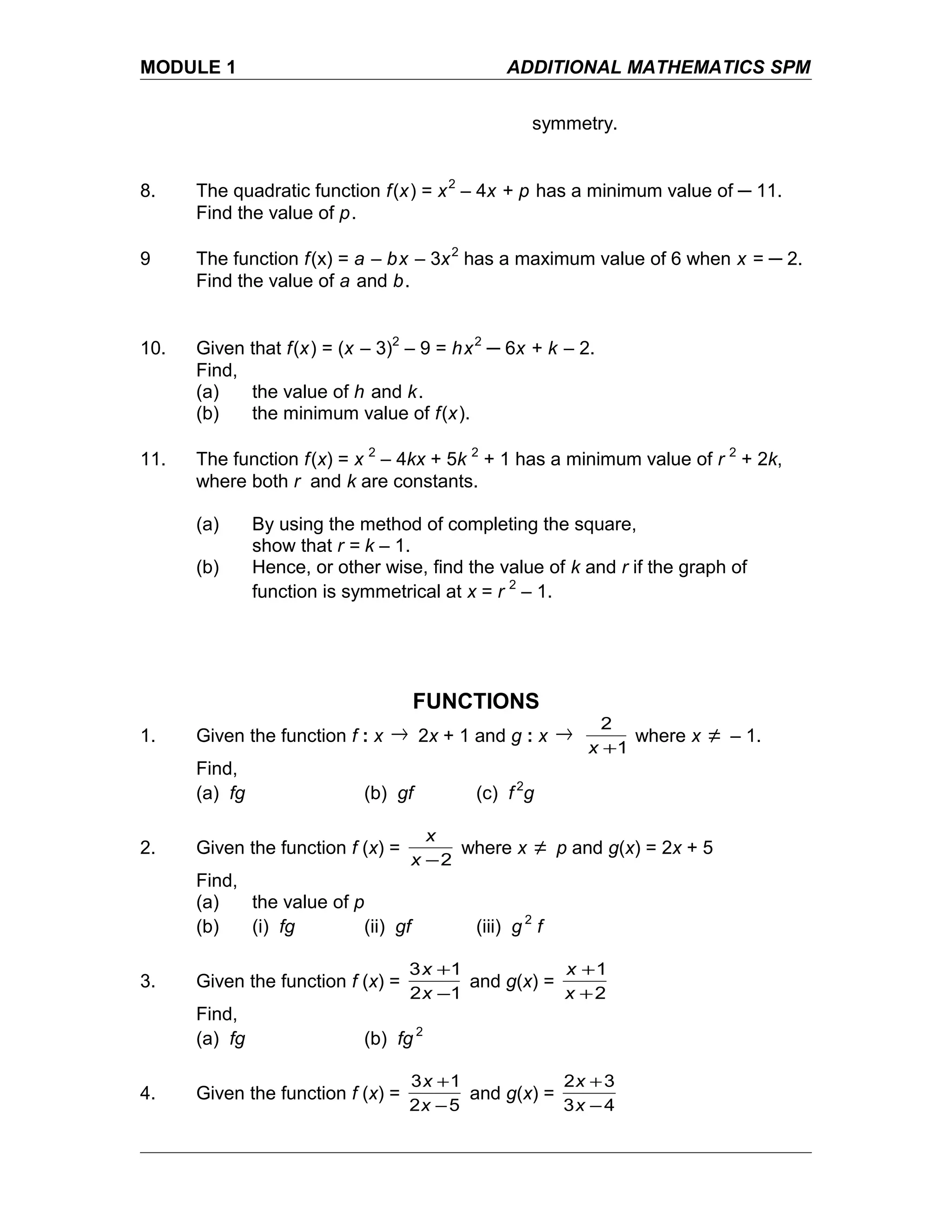 MODULE 1 ADDITIONAL MATHEMATICS SPM
symmetry.
8. The quadratic function f(x) = x2
– 4x + p has a minimum value of ─ 11.
Find the value of p.
9 The function f(x) = a – bx – 3x2
has a maximum value of 6 when x = ─ 2.
Find the value of a and b.
10. Given that f(x) = (x – 3)2
– 9 = hx2
─ 6x + k – 2.
Find,
(a) the value of h and k.
(b) the minimum value of f(x).
11. The function f(x) = x 2
– 4kx + 5k 2
+ 1 has a minimum value of r 2
+ 2k,
where both r and k are constants.
(a) By using the method of completing the square,
show that r = k – 1.
(b) Hence, or other wise, find the value of k and r if the graph of
function is symmetrical at x = r 2
– 1.
FUNCTIONS
1. Given the function f : x → 2x + 1 and g : x →
1
2
+x
where x ≠ – 1.
Find,
(a) fg (b) gf (c) f 2
g
2. Given the function f (x) =
2−x
x
where x ≠ p and g(x) = 2x + 5
Find,
(a) the value of p
(b) (i) fg (ii) gf (iii) g 2
f
3. Given the function f (x) =
12
13
−
+
x
x
and g(x) =
2
1
+
+
x
x
Find,
(a) fg (b) fg 2
4. Given the function f (x) =
52
13
−
+
x
x
and g(x) =
43
32
−
+
x
x
 