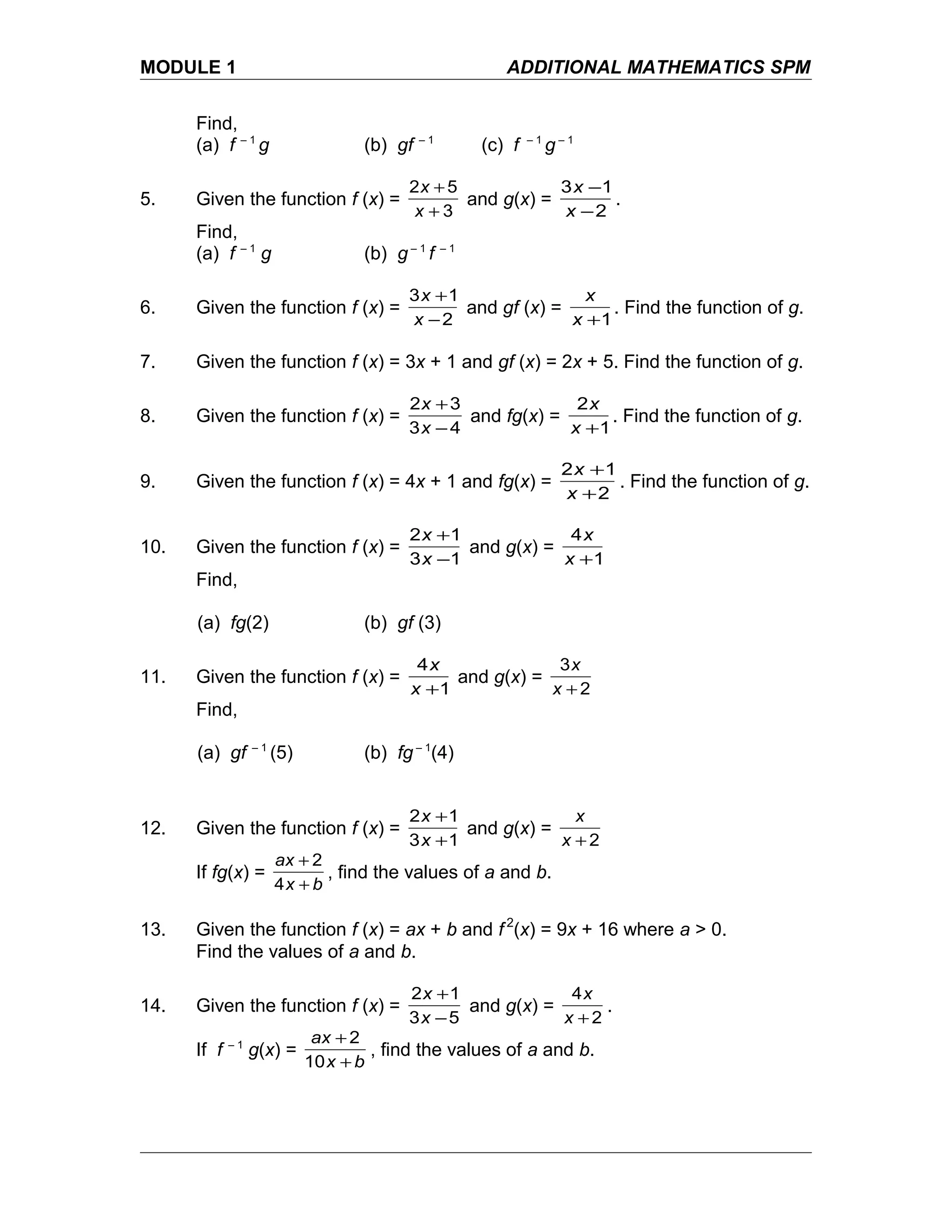 MODULE 1 ADDITIONAL MATHEMATICS SPM
Find,
(a) f – 1
g (b) gf – 1
(c) f – 1
g – 1
5. Given the function f (x) =
3
52
+
+
x
x
and g(x) =
2
13
−
−
x
x
.
Find,
(a) f – 1
g (b) g – 1
f – 1
6. Given the function f (x) =
2
13
−
+
x
x
and gf (x) =
1+x
x
. Find the function of g.
7. Given the function f (x) = 3x + 1 and gf (x) = 2x + 5. Find the function of g.
8. Given the function f (x) =
43
32
−
+
x
x
and fg(x) =
1
2
+x
x
. Find the function of g.
9. Given the function f (x) = 4x + 1 and fg(x) =
2
12
+
+
x
x
. Find the function of g.
10. Given the function f (x) =
13
12
−
+
x
x
and g(x) =
1
4
+x
x
Find,
(a) fg(2) (b) gf (3)
11. Given the function f (x) =
1
4
+x
x
and g(x) =
2
3
+x
x
Find,
(a) gf – 1
(5) (b) fg – 1
(4)
12. Given the function f (x) =
13
12
+
+
x
x
and g(x) =
2+x
x
If fg(x) =
bx
ax
+
+
4
2
, find the values of a and b.
13. Given the function f (x) = ax + b and f 2
(x) = 9x + 16 where a > 0.
Find the values of a and b.
14. Given the function f (x) =
53
12
−
+
x
x
and g(x) =
2
4
+x
x
.
If f – 1
g(x) =
bx
ax
+
+
10
2
, find the values of a and b.
 