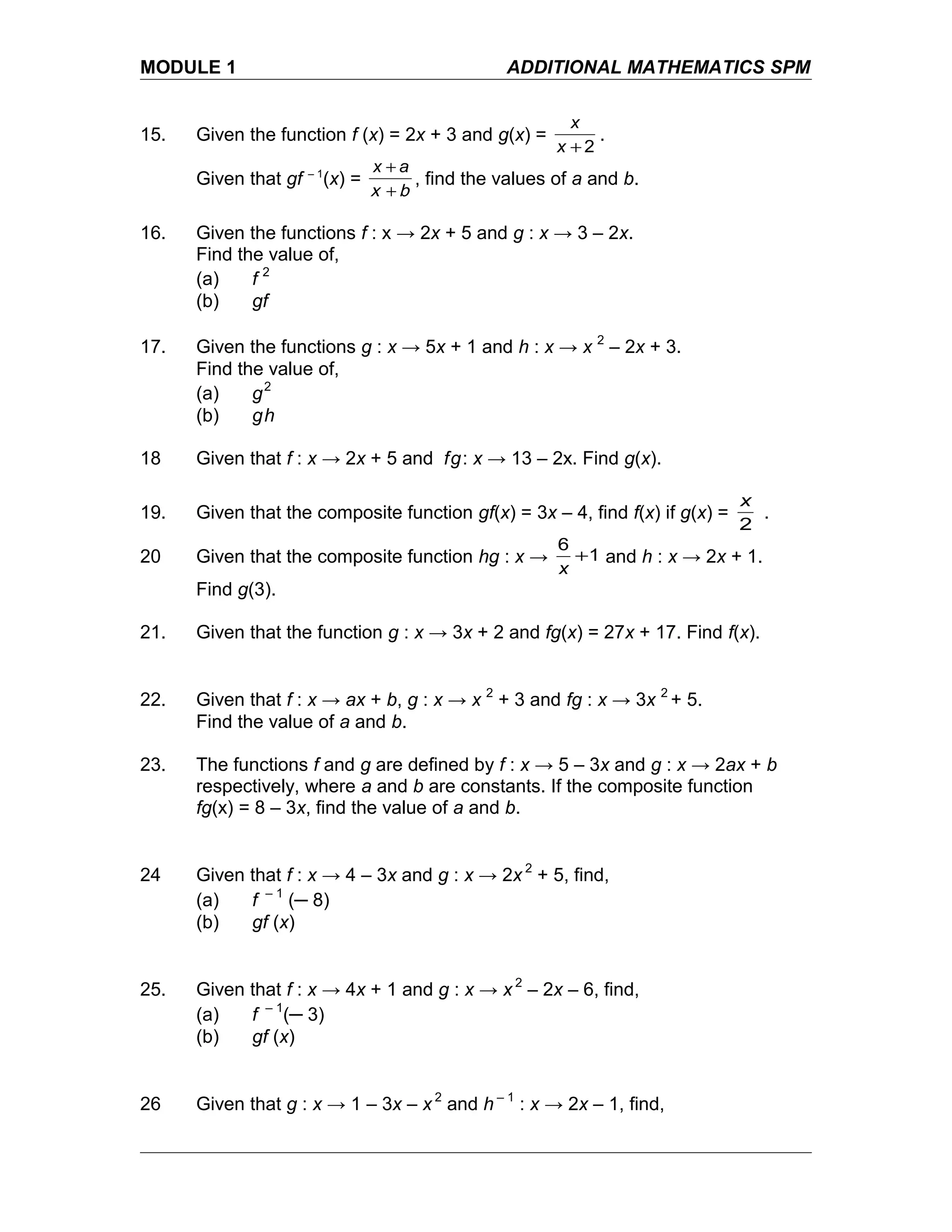 MODULE 1 ADDITIONAL MATHEMATICS SPM
15. Given the function f (x) = 2x + 3 and g(x) =
2+x
x
.
Given that gf – 1
(x) =
bx +
+ ax
, find the values of a and b.
16. Given the functions f : x → 2x + 5 and g : x → 3 – 2x.
Find the value of,
(a) f 2
(b) gf
17. Given the functions g : x → 5x + 1 and h : x → x 2
– 2x + 3.
Find the value of,
(a) g2
(b) gh
18 Given that f : x → 2x + 5 and fg: x → 13 – 2x. Find g(x).
19. Given that the composite function gf(x) = 3x – 4, find f(x) if g(x) =
2
x
.
20 Given that the composite function hg : x → 1
6
+
x
and h : x → 2x + 1.
Find g(3).
21. Given that the function g : x → 3x + 2 and fg(x) = 27x + 17. Find f(x).
22. Given that f : x → ax + b, g : x → x 2
+ 3 and fg : x → 3x 2
+ 5.
Find the value of a and b.
23. The functions f and g are defined by f : x → 5 – 3x and g : x → 2ax + b
respectively, where a and b are constants. If the composite function
fg(x) = 8 – 3x, find the value of a and b.
24 Given that f : x → 4 – 3x and g : x → 2x 2
+ 5, find,
(a) f – 1
(─ 8)
(b) gf (x)
25. Given that f : x → 4x + 1 and g : x → x 2
– 2x – 6, find,
(a) f – 1
(─ 3)
(b) gf (x)
26 Given that g : x → 1 – 3x – x 2
and h – 1
: x → 2x – 1, find,
 