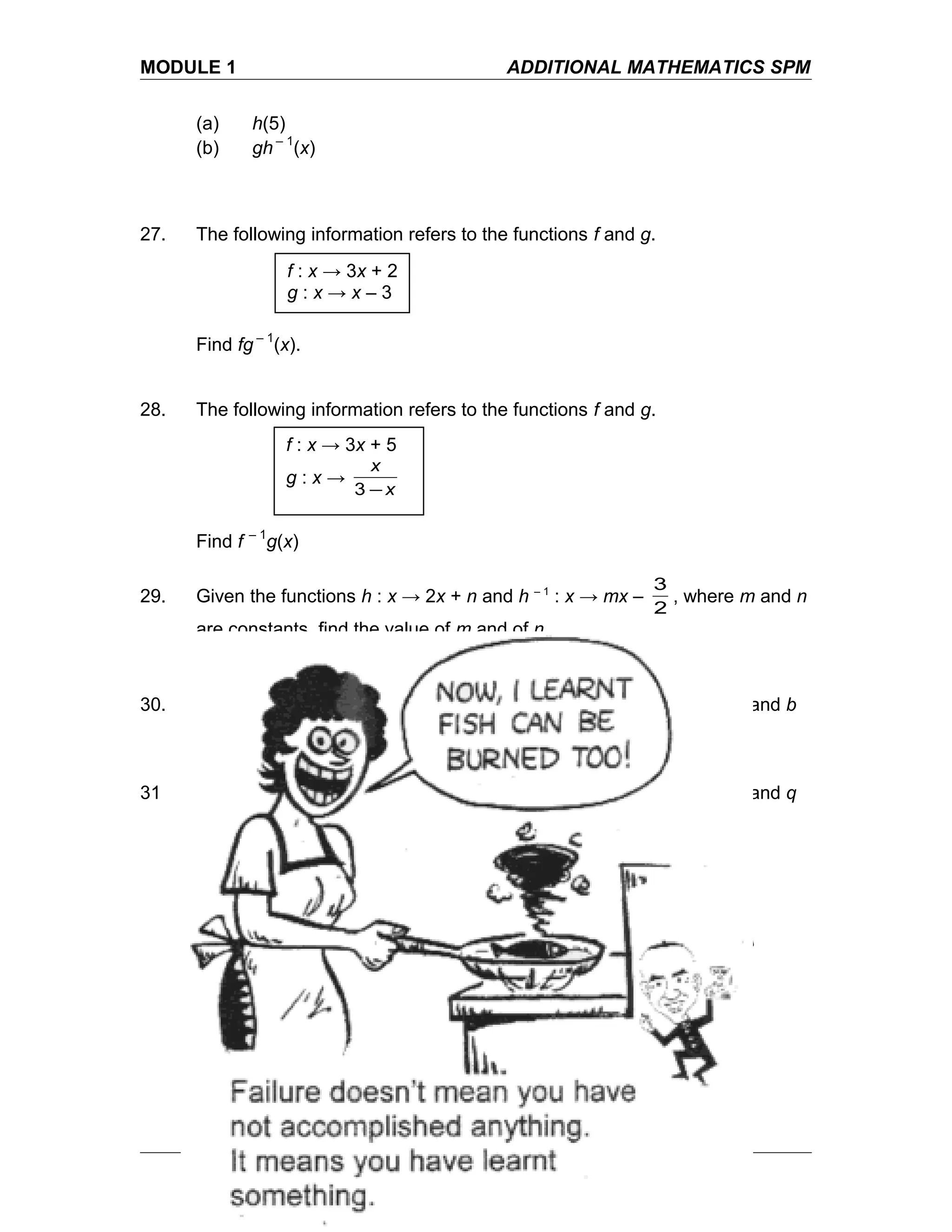 MODULE 1 ADDITIONAL MATHEMATICS SPM
(a) h(5)
(b) gh – 1
(x)
27. The following information refers to the functions f and g.
Find fg – 1
(x).
28. The following information refers to the functions f and g.
Find f – 1
g(x)
29. Given the functions h : x → 2x + n and h – 1
: x → mx –
2
3
, where m and n
are constants, find the value of m and of n.
30. Given the functions f : x →
4+
−
x
bax
and f – 1
: x →
2
34
−
−−
x
x
, where a and b
are constants, find the value of a and of b.
31 Given the functions g : x → p – 3x and g – 1
: x →
3
2
– qx , where p and q
are constants, find the value of p and of q.
f : x → 3x + 2
g : x → x – 3
f : x → 3x + 5
g : x →
x
x
−3
To Learn from Mistakes
 