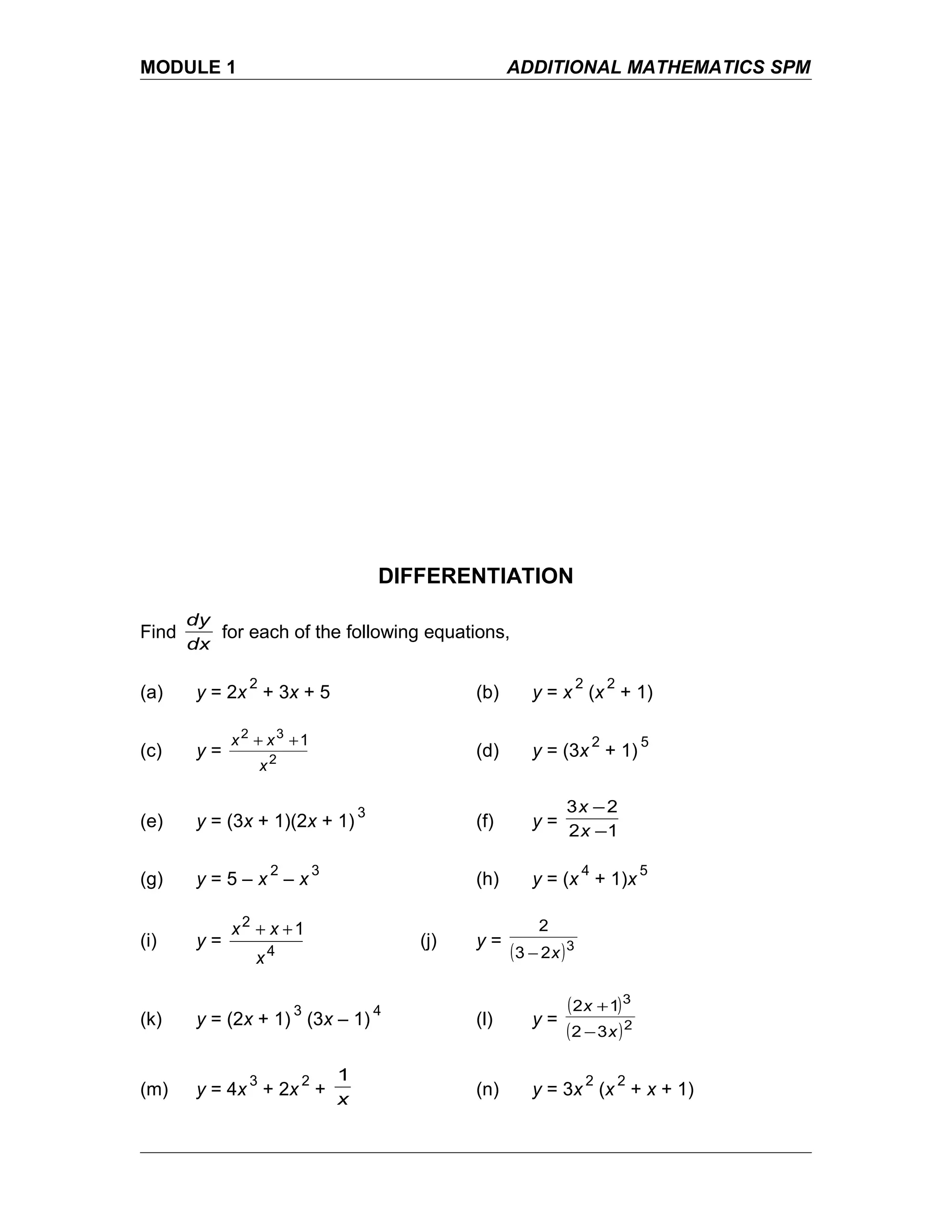 MODULE 1 ADDITIONAL MATHEMATICS SPM
DIFFERENTIATION
Find
dx
dy
for each of the following equations,
(a) y = 2x
2
+ 3x + 5 (b) y = x
2
(x
2
+ 1)
(c) y = 2
32
1
x
xx ++
(d) y = (3x
2
+ 1)
5
(e) y = (3x + 1)(2x + 1)
3
(f) y =
12
23
−
−
x
x
(g) y = 5 – x
2
– x
3
(h) y = (x
4
+ 1)x
5
(i) y = 4
2
1
x
xx ++
(j) y =
( )3
23
2
x−
(k) y = (2x + 1)
3
(3x – 1)
4
(l) y =
( )
( )2
3
32
12
x
x
−
+
(m) y = 4x
3
+ 2x
2
+
x
1
(n) y = 3x
2
(x
2
+ x + 1)
 