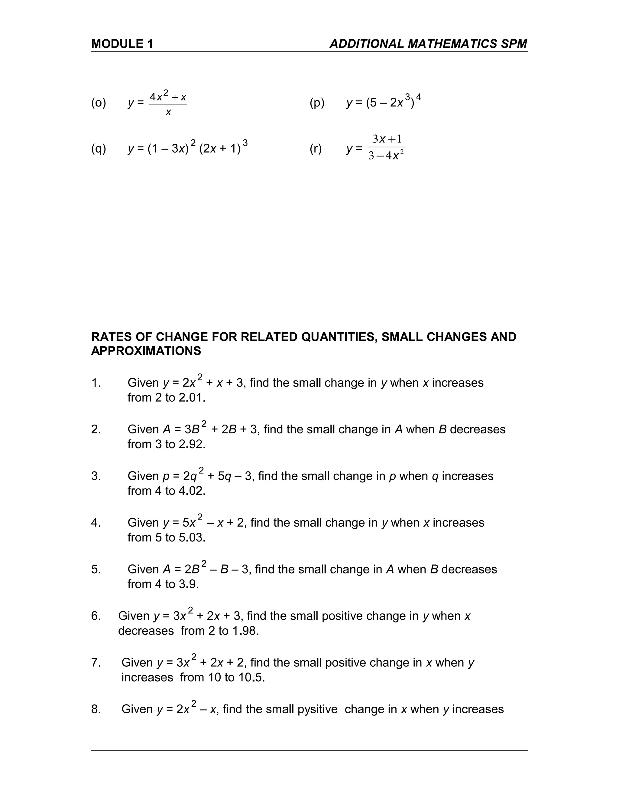 MODULE 1 ADDITIONAL MATHEMATICS SPM
(o) y =
x
xx +2
4
(p) y = (5 – 2x
3
)
4
(q) y = (1 – 3x)
2
(2x + 1)
3
(r) y = 2
43
13
x
x
−
+
RATES OF CHANGE FOR RELATED QUANTITIES, SMALL CHANGES AND
APPROXIMATIONS
1. Given y = 2x
2
+ x + 3, find the small change in y when x increases
from 2 to 2.01.
2. Given A = 3B
2
+ 2B + 3, find the small change in A when B decreases
from 3 to 2.92.
3. Given p = 2q
2
+ 5q – 3, find the small change in p when q increases
from 4 to 4.02.
4. Given y = 5x
2
– x + 2, find the small change in y when x increases
from 5 to 5.03.
5. Given A = 2B
2
– B – 3, find the small change in A when B decreases
from 4 to 3.9.
6. Given y = 3x
2
+ 2x + 3, find the small positive change in y when x
decreases from 2 to 1.98.
7. Given y = 3x
2
+ 2x + 2, find the small positive change in x when y
increases from 10 to 10.5.
8. Given y = 2x
2
– x, find the small pysitive change in x when y increases
 