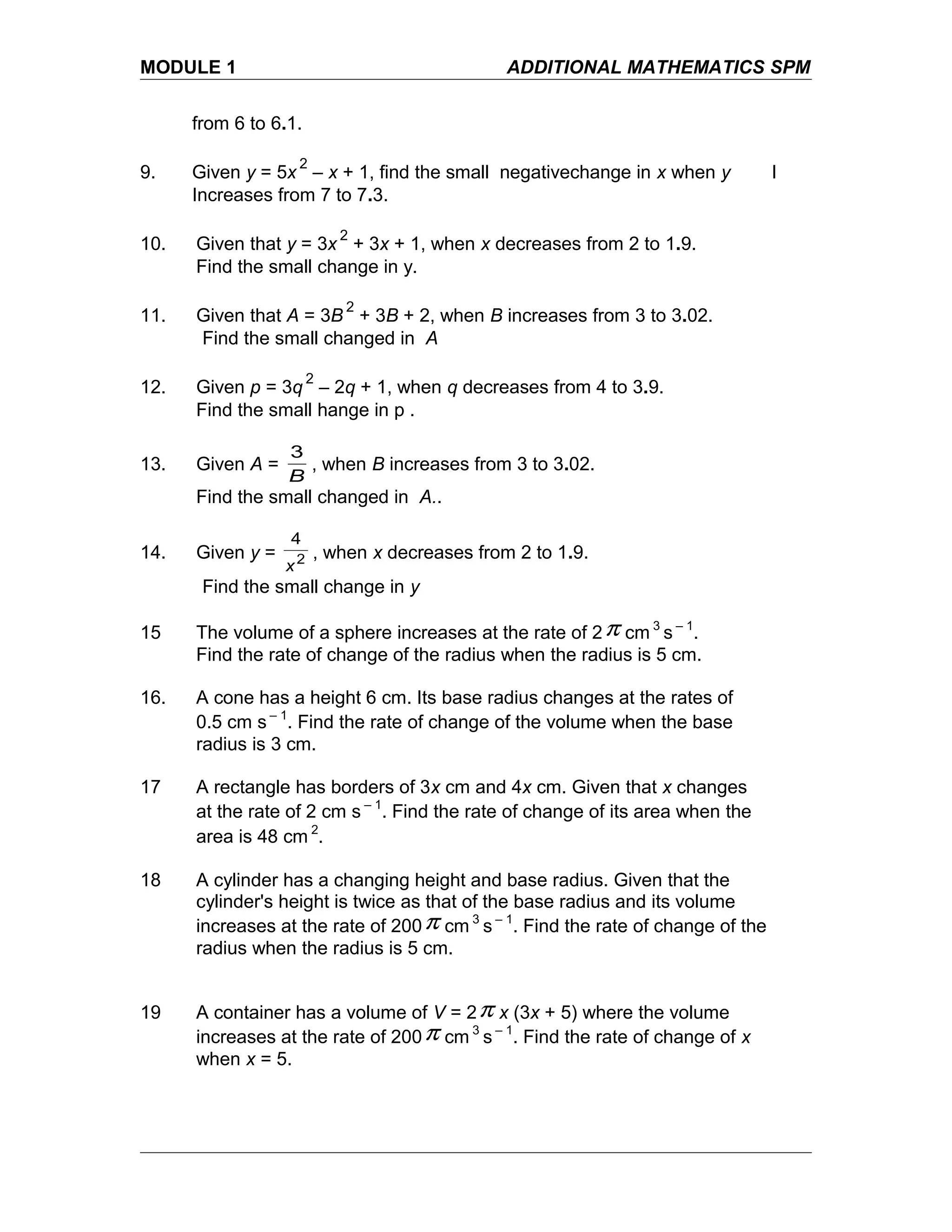 MODULE 1 ADDITIONAL MATHEMATICS SPM
from 6 to 6.1.
9. Given y = 5x
2
– x + 1, find the small negativechange in x when y I
Increases from 7 to 7.3.
10. Given that y = 3x
2
+ 3x + 1, when x decreases from 2 to 1.9.
Find the small change in y.
11. Given that A = 3B
2
+ 3B + 2, when B increases from 3 to 3.02.
Find the small changed in A
12. Given p = 3q
2
– 2q + 1, when q decreases from 4 to 3.9.
Find the small hange in p .
13. Given A =
B
3
, when B increases from 3 to 3.02.
Find the small changed in A..
14. Given y = 2
4
x
, when x decreases from 2 to 1.9.
Find the small change in y
15 The volume of a sphere increases at the rate of 2π cm 3
s – 1
.
Find the rate of change of the radius when the radius is 5 cm.
16. A cone has a height 6 cm. Its base radius changes at the rates of
0.5 cm s – 1
. Find the rate of change of the volume when the base
radius is 3 cm.
17 A rectangle has borders of 3x cm and 4x cm. Given that x changes
at the rate of 2 cm s – 1
. Find the rate of change of its area when the
area is 48 cm 2
.
18 A cylinder has a changing height and base radius. Given that the
cylinder's height is twice as that of the base radius and its volume
increases at the rate of 200π cm 3
s – 1
. Find the rate of change of the
radius when the radius is 5 cm.
19 A container has a volume of V = 2π x (3x + 5) where the volume
increases at the rate of 200π cm 3
s – 1
. Find the rate of change of x
when x = 5.
 