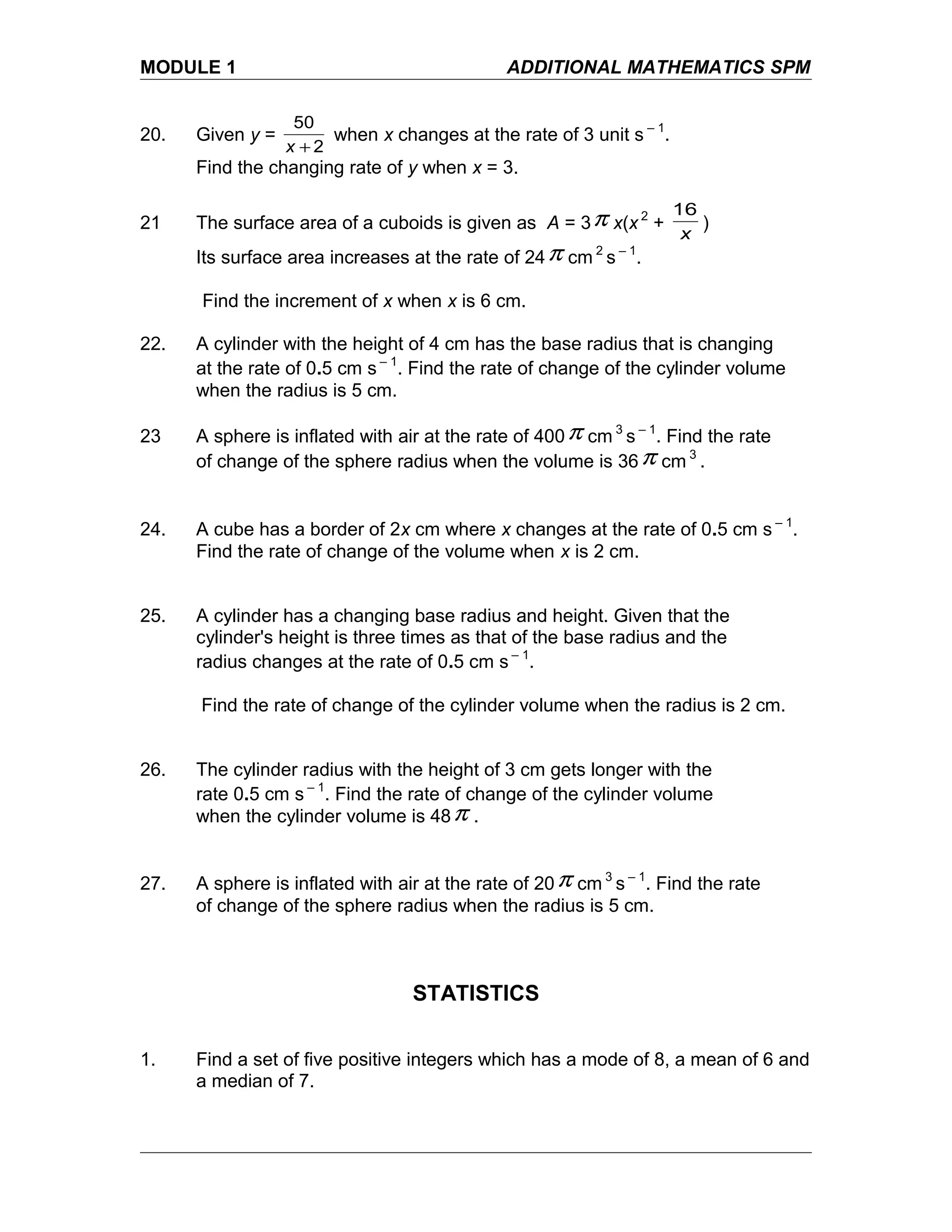 MODULE 1 ADDITIONAL MATHEMATICS SPM
20. Given y =
2
50
+x
when x changes at the rate of 3 unit s – 1
.
Find the changing rate of y when x = 3.
21 The surface area of a cuboids is given as A = 3π x(x 2
+
x
16
)
Its surface area increases at the rate of 24π cm 2
s – 1
.
Find the increment of x when x is 6 cm.
22. A cylinder with the height of 4 cm has the base radius that is changing
at the rate of 0.5 cm s – 1
. Find the rate of change of the cylinder volume
when the radius is 5 cm.
23 A sphere is inflated with air at the rate of 400π cm 3
s – 1
. Find the rate
of change of the sphere radius when the volume is 36π cm 3
.
24. A cube has a border of 2x cm where x changes at the rate of 0.5 cm s – 1
.
Find the rate of change of the volume when x is 2 cm.
25. A cylinder has a changing base radius and height. Given that the
cylinder's height is three times as that of the base radius and the
radius changes at the rate of 0.5 cm s – 1
.
Find the rate of change of the cylinder volume when the radius is 2 cm.
26. The cylinder radius with the height of 3 cm gets longer with the
rate 0.5 cm s – 1
. Find the rate of change of the cylinder volume
when the cylinder volume is 48π .
27. A sphere is inflated with air at the rate of 20π cm 3
s – 1
. Find the rate
of change of the sphere radius when the radius is 5 cm.
STATISTICS
1. Find a set of five positive integers which has a mode of 8, a mean of 6 and
a median of 7.
 