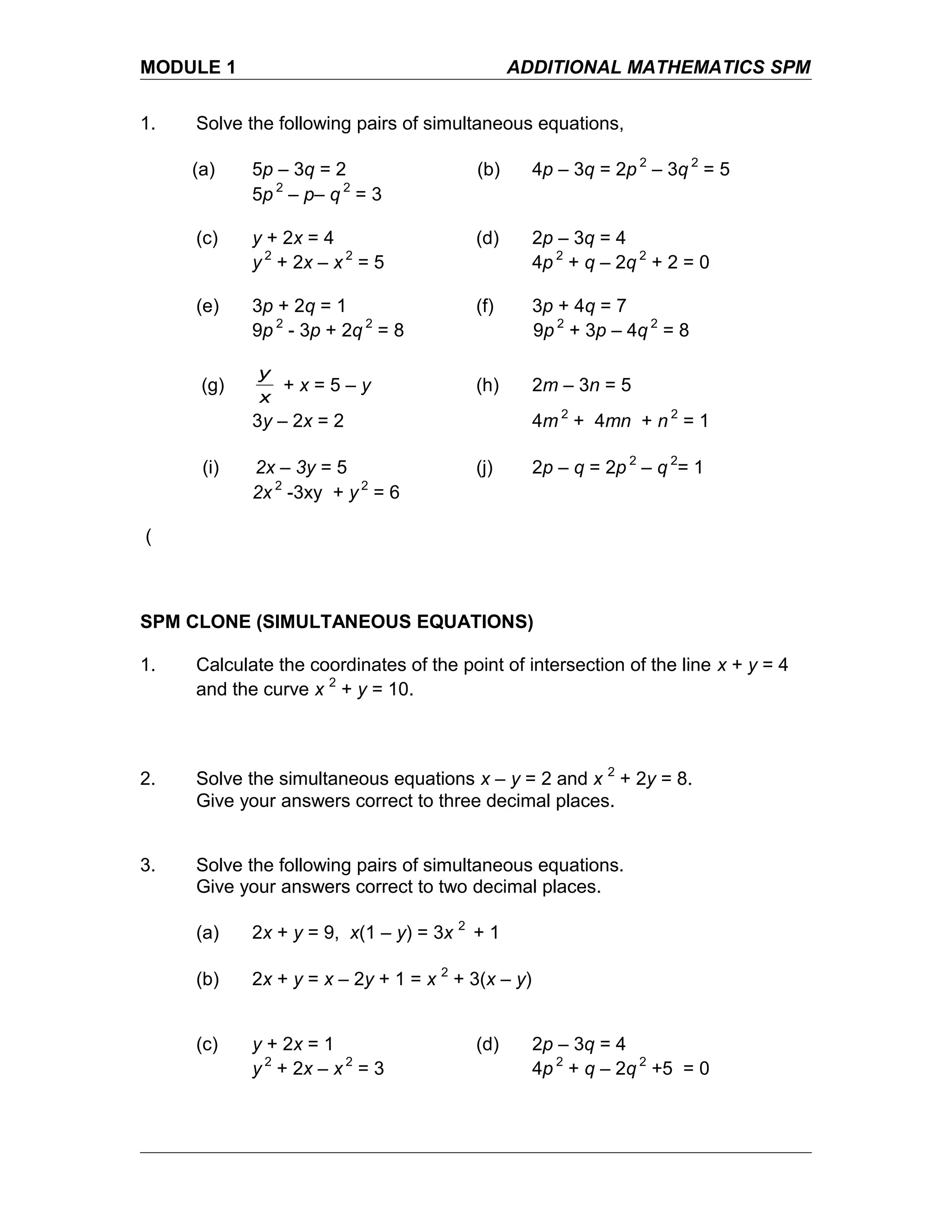 MODULE 1 ADDITIONAL MATHEMATICS SPM
1. Solve the following pairs of simultaneous equations,
(a) 5p – 3q = 2 (b) 4p – 3q = 2p 2
– 3q 2
= 5
5p 2
– p– q 2
= 3
(c) y + 2x = 4 (d) 2p – 3q = 4
y 2
+ 2x – x 2
= 5 4p 2
+ q – 2q 2
+ 2 = 0
(e) 3p + 2q = 1 (f) 3p + 4q = 7
9p 2
- 3p + 2q 2
= 8 9p 2
+ 3p – 4q 2
= 8
(g)
x
y
+ x = 5 – y (h) 2m – 3n = 5
3y – 2x = 2 4m 2
+ 4mn + n 2
= 1
(i) 2x – 3y = 5 (j) 2p – q = 2p 2
– q 2
= 1
2x 2
-3xy + y 2
= 6
(
SPM CLONE (SIMULTANEOUS EQUATIONS)
1. Calculate the coordinates of the point of intersection of the line x + y = 4
and the curve x 2
+ y = 10.
2. Solve the simultaneous equations x – y = 2 and x 2
+ 2y = 8.
Give your answers correct to three decimal places.
3. Solve the following pairs of simultaneous equations.
Give your answers correct to two decimal places.
(a) 2x + y = 9, x(1 – y) = 3x 2
+ 1
(b) 2x + y = x – 2y + 1 = x 2
+ 3(x – y)
(c) y + 2x = 1 (d) 2p – 3q = 4
y 2
+ 2x – x 2
= 3 4p 2
+ q – 2q 2
+5 = 0
 