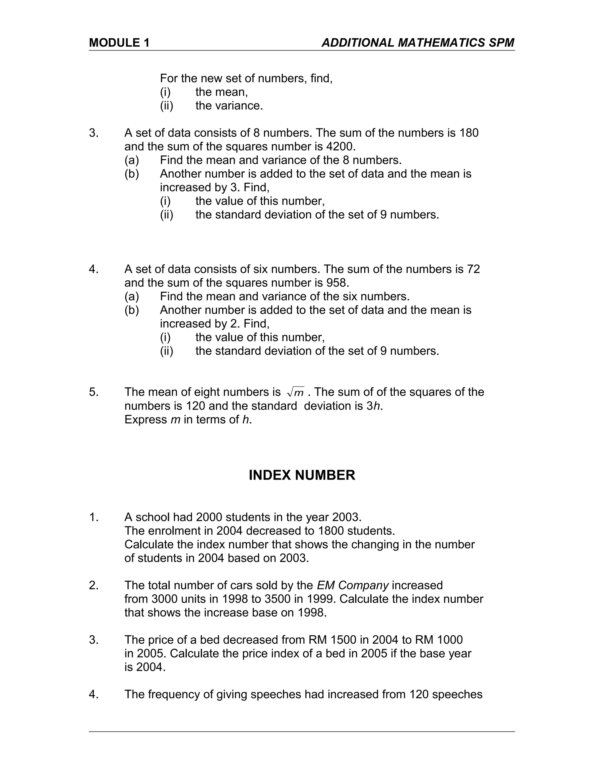 MODULE 1 ADDITIONAL MATHEMATICS SPM
For the new set of numbers, find,
(i) the mean,
(ii) the variance.
3. A set of data consists of 8 numbers. The sum of the numbers is 180
and the sum of the squares number is 4200.
(a) Find the mean and variance of the 8 numbers.
(b) Another number is added to the set of data and the mean is
increased by 3. Find,
(i) the value of this number,
(ii) the standard deviation of the set of 9 numbers.
4. A set of data consists of six numbers. The sum of the numbers is 72
and the sum of the squares number is 958.
(a) Find the mean and variance of the six numbers.
(b) Another number is added to the set of data and the mean is
increased by 2. Find,
(i) the value of this number,
(ii) the standard deviation of the set of 9 numbers.
5. The mean of eight numbers is m . The sum of of the squares of the
numbers is 120 and the standard deviation is 3h.
Express m in terms of h.
INDEX NUMBER
1. A school had 2000 students in the year 2003.
The enrolment in 2004 decreased to 1800 students.
Calculate the index number that shows the changing in the number
of students in 2004 based on 2003.
2. The total number of cars sold by the EM Company increased
from 3000 units in 1998 to 3500 in 1999. Calculate the index number
that shows the increase base on 1998.
3. The price of a bed decreased from RM 1500 in 2004 to RM 1000
in 2005. Calculate the price index of a bed in 2005 if the base year
is 2004.
4. The frequency of giving speeches had increased from 120 speeches
 