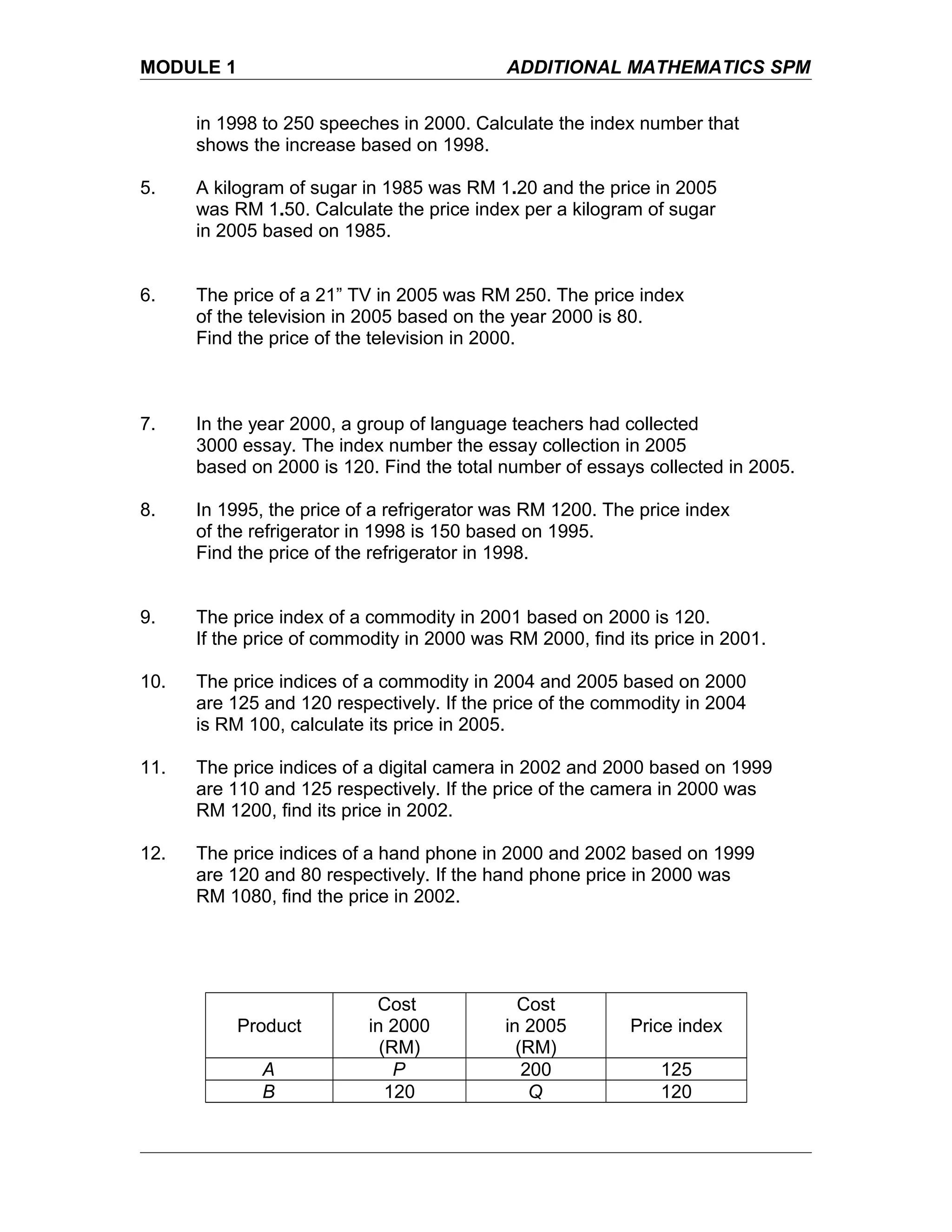 MODULE 1 ADDITIONAL MATHEMATICS SPM
in 1998 to 250 speeches in 2000. Calculate the index number that
shows the increase based on 1998.
5. A kilogram of sugar in 1985 was RM 1.20 and the price in 2005
was RM 1.50. Calculate the price index per a kilogram of sugar
in 2005 based on 1985.
6. The price of a 21” TV in 2005 was RM 250. The price index
of the television in 2005 based on the year 2000 is 80.
Find the price of the television in 2000.
7. In the year 2000, a group of language teachers had collected
3000 essay. The index number the essay collection in 2005
based on 2000 is 120. Find the total number of essays collected in 2005.
8. In 1995, the price of a refrigerator was RM 1200. The price index
of the refrigerator in 1998 is 150 based on 1995.
Find the price of the refrigerator in 1998.
9. The price index of a commodity in 2001 based on 2000 is 120.
If the price of commodity in 2000 was RM 2000, find its price in 2001.
10. The price indices of a commodity in 2004 and 2005 based on 2000
are 125 and 120 respectively. If the price of the commodity in 2004
is RM 100, calculate its price in 2005.
11. The price indices of a digital camera in 2002 and 2000 based on 1999
are 110 and 125 respectively. If the price of the camera in 2000 was
RM 1200, find its price in 2002.
12. The price indices of a hand phone in 2000 and 2002 based on 1999
are 120 and 80 respectively. If the hand phone price in 2000 was
RM 1080, find the price in 2002.
Product
Cost
in 2000
(RM)
Cost
in 2005
(RM)
Price index
A P 200 125
B 120 Q 120
 