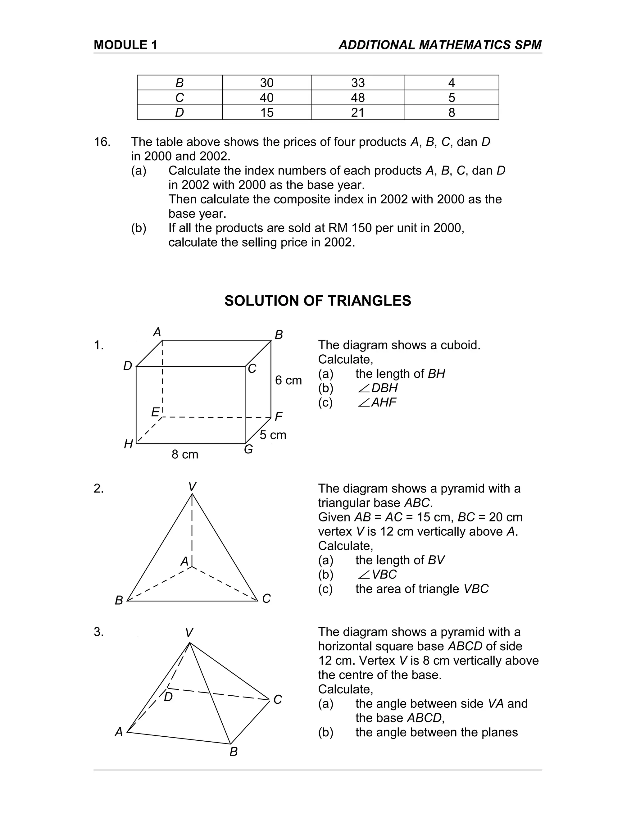 MODULE 1 ADDITIONAL MATHEMATICS SPM
B 30 33 4
C 40 48 5
D 15 21 8
16. The table above shows the prices of four products A, B, C, dan D
in 2000 and 2002.
(a) Calculate the index numbers of each products A, B, C, dan D
in 2002 with 2000 as the base year.
Then calculate the composite index in 2002 with 2000 as the
base year.
(b) If all the products are sold at RM 150 per unit in 2000,
calculate the selling price in 2002.
SOLUTION OF TRIANGLES
1. The diagram shows a cuboid.
Calculate,
(a) the length of BH
(b) ∠DBH
(c) ∠AHF
2. The diagram shows a pyramid with a
triangular base ABC.
Given AB = AC = 15 cm, BC = 20 cm
vertex V is 12 cm vertically above A.
Calculate,
(a) the length of BV
(b) ∠VBC
(c) the area of triangle VBC
3. The diagram shows a pyramid with a
horizontal square base ABCD of side
12 cm. Vertex V is 8 cm vertically above
the centre of the base.
Calculate,
(a) the angle between side VA and
the base ABCD,
(b) the angle between the planes
8 cm
A B
CD
E F
GH
5 cm
6 cm
B
A
C
V
A
B
CD
V
 