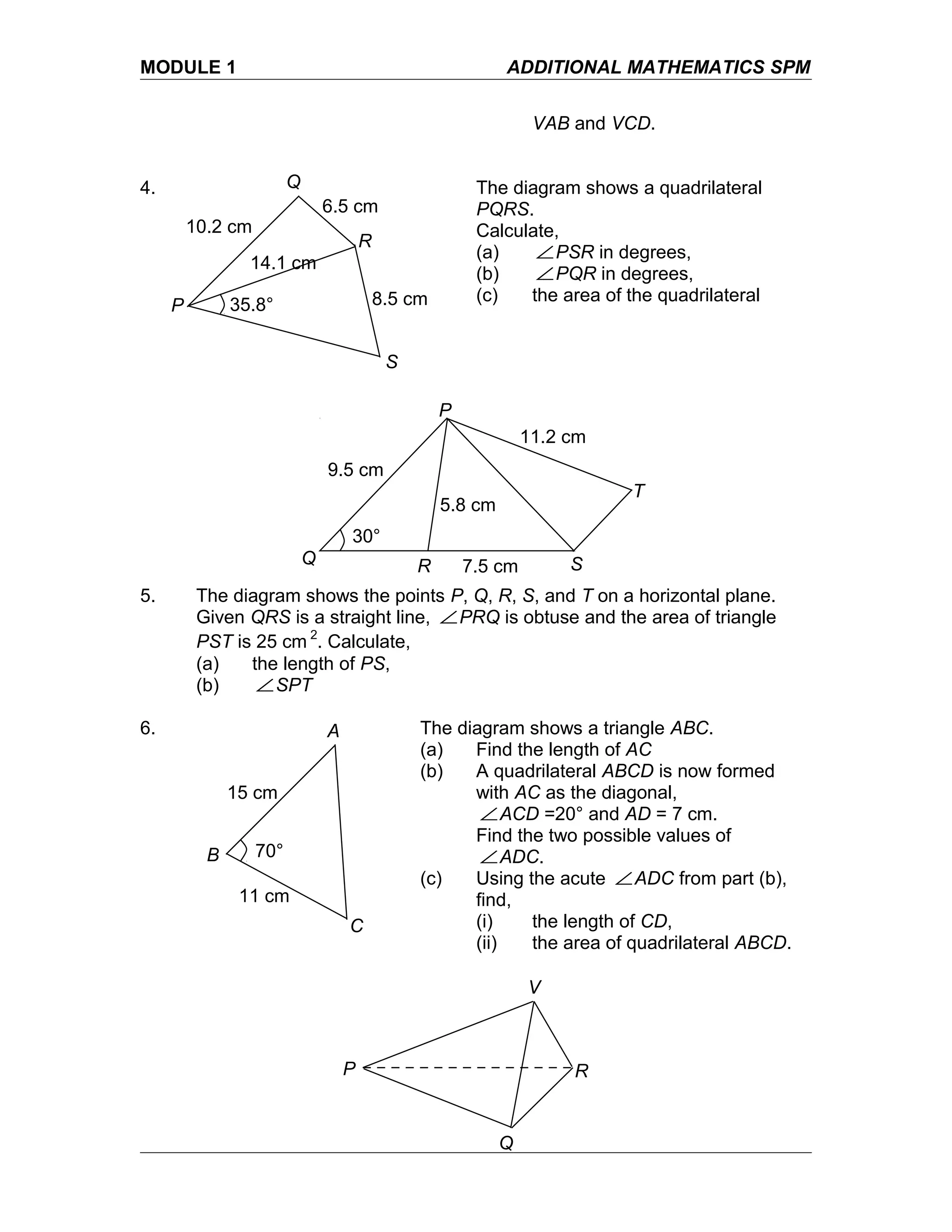 MODULE 1 ADDITIONAL MATHEMATICS SPM
VAB and VCD.
4. The diagram shows a quadrilateral
PQRS.
Calculate,
(a) ∠PSR in degrees,
(b) ∠PQR in degrees,
(c) the area of the quadrilateral
5. The diagram shows the points P, Q, R, S, and T on a horizontal plane.
Given QRS is a straight line, ∠PRQ is obtuse and the area of triangle
PST is 25 cm 2
. Calculate,
(a) the length of PS,
(b) ∠SPT
6. The diagram shows a triangle ABC.
(a) Find the length of AC
(b) A quadrilateral ABCD is now formed
with AC as the diagonal,
∠ACD =20° and AD = 7 cm.
Find the two possible values of
∠ADC.
(c) Using the acute ∠ADC from part (b),
find,
(i) the length of CD,
(ii) the area of quadrilateral ABCD.
P
Q
R
V
P
Q
R
S
10.2 cm
6.5 cm
8.5 cm
14.1 cm
35.8°
Q
P
R S
T
9.5 cm
7.5 cm
11.2 cm
5.8 cm
30°
A
B
C
15 cm
11 cm
70°
 
