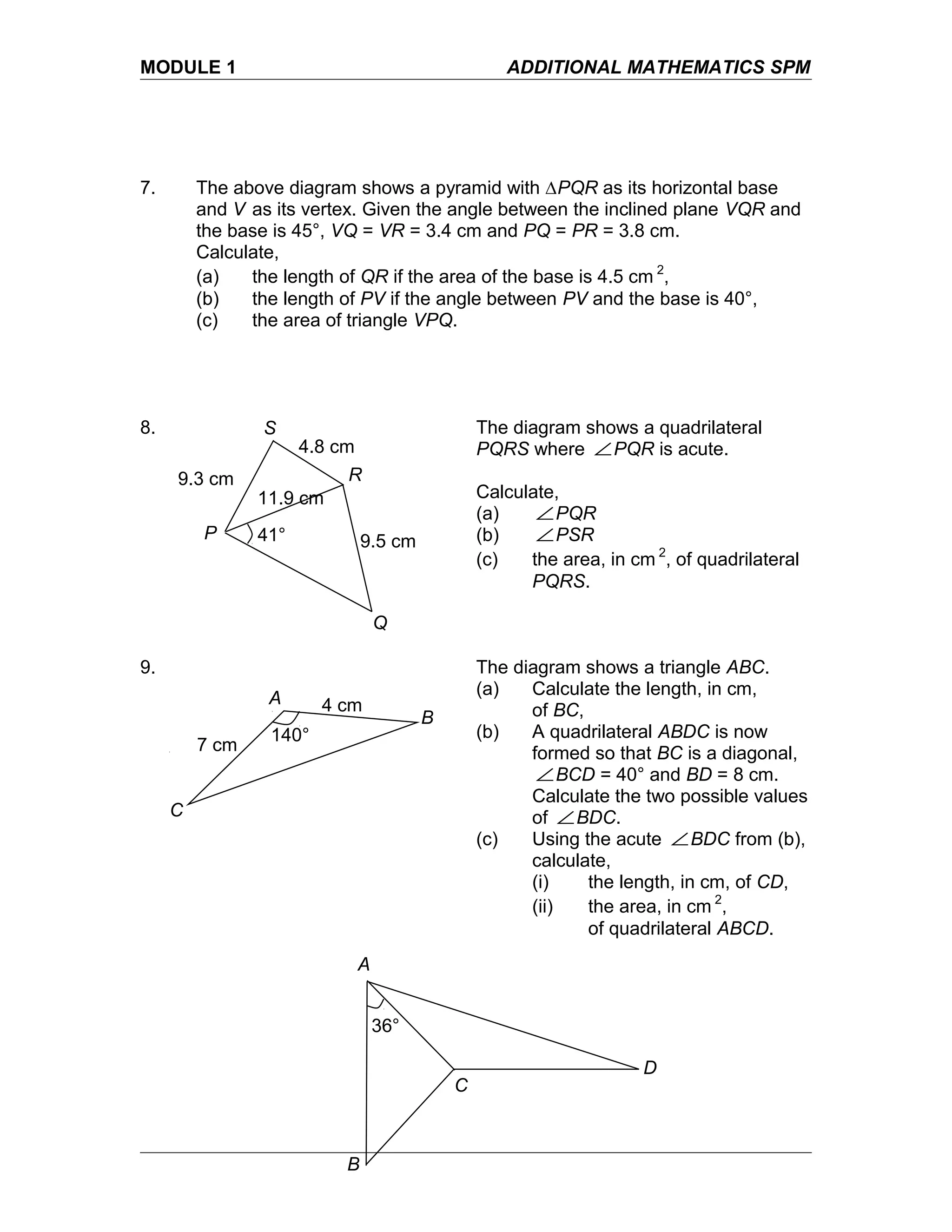 MODULE 1 ADDITIONAL MATHEMATICS SPM
7. The above diagram shows a pyramid with ∆PQR as its horizontal base
and V as its vertex. Given the angle between the inclined plane VQR and
the base is 45°, VQ = VR = 3.4 cm and PQ = PR = 3.8 cm.
Calculate,
(a) the length of QR if the area of the base is 4.5 cm 2
,
(b) the length of PV if the angle between PV and the base is 40°,
(c) the area of triangle VPQ.
8. The diagram shows a quadrilateral
PQRS where ∠PQR is acute.
Calculate,
(a) ∠PQR
(b) ∠PSR
(c) the area, in cm 2
, of quadrilateral
PQRS.
9. The diagram shows a triangle ABC.
(a) Calculate the length, in cm,
of BC,
(b) A quadrilateral ABDC is now
formed so that BC is a diagonal,
∠BCD = 40° and BD = 8 cm.
Calculate the two possible values
of ∠BDC.
(c) Using the acute ∠BDC from (b),
calculate,
(i) the length, in cm, of CD,
(ii) the area, in cm 2
,
of quadrilateral ABCD.
P
Q
R
S
11.9 cm
4.8 cm
9.3 cm
9.5 cm41°
A
B
C
140°
7 cm
4 cm
A
B
C
D
36°
 