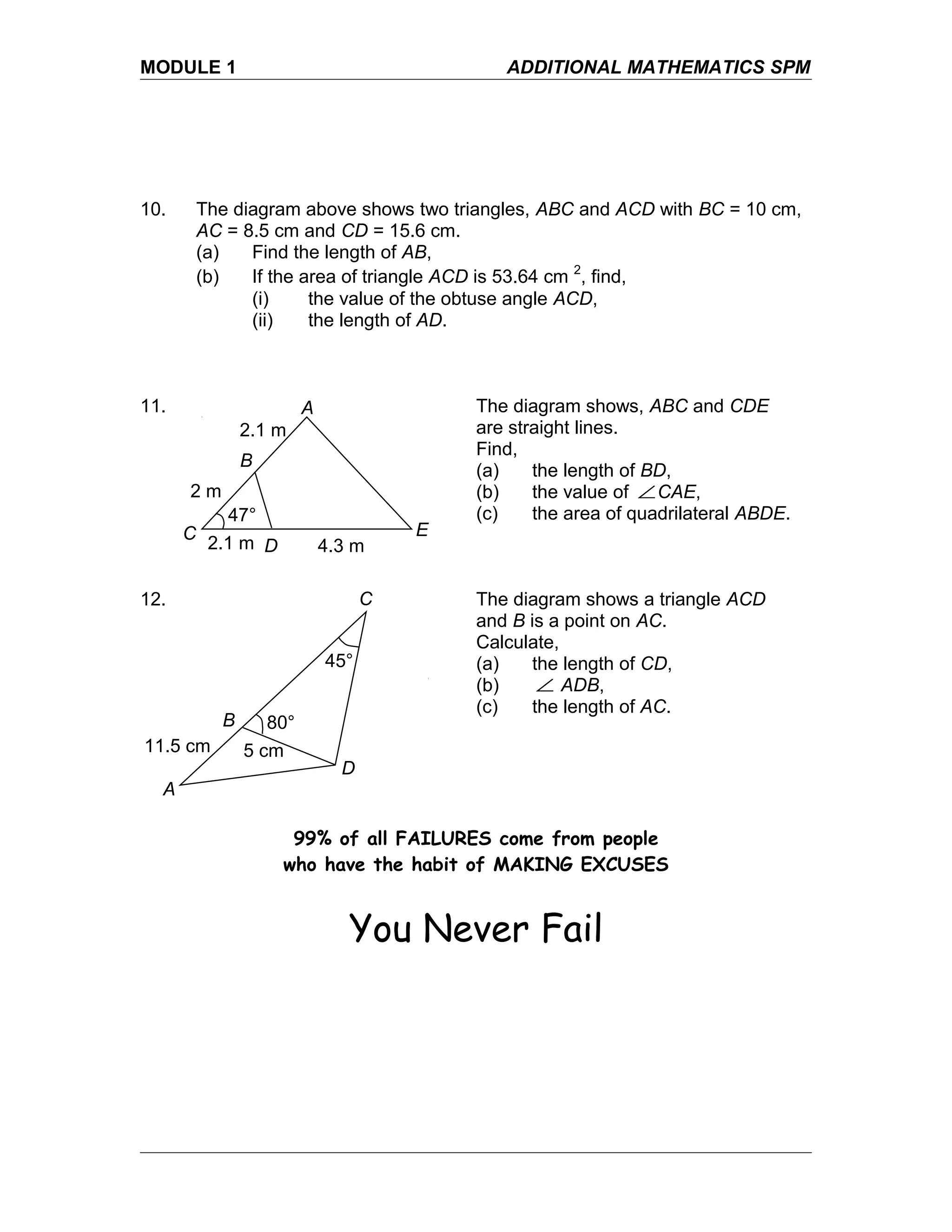 MODULE 1 ADDITIONAL MATHEMATICS SPM
10. The diagram above shows two triangles, ABC and ACD with BC = 10 cm,
AC = 8.5 cm and CD = 15.6 cm.
(a) Find the length of AB,
(b) If the area of triangle ACD is 53.64 cm 2
, find,
(i) the value of the obtuse angle ACD,
(ii) the length of AD.
11. The diagram shows, ABC and CDE
are straight lines.
Find,
(a) the length of BD,
(b) the value of ∠CAE,
(c) the area of quadrilateral ABDE.
12. The diagram shows a triangle ACD
and B is a point on AC.
Calculate,
(a) the length of CD,
(b) ∠ ADB,
(c) the length of AC.
99% of all FAILURES come from people
who have the habit of MAKING EXCUSES
You Never Fail
E
A
B
D
C
4.3 m2.1 m
2.1 m
2 m
47°
A
B
C
D
11.5 cm 5 cm
80°
45°
 