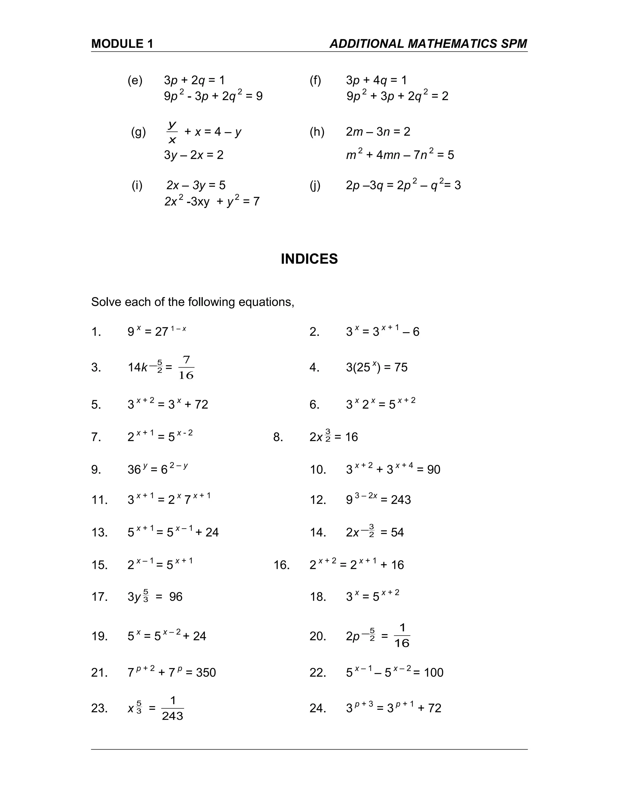 MODULE 1 ADDITIONAL MATHEMATICS SPM
(e) 3p + 2q = 1 (f) 3p + 4q = 1
9p 2
- 3p + 2q 2
= 9 9p 2
+ 3p + 2q 2
= 2
(g)
x
y
+ x = 4 – y (h) 2m – 3n = 2
3y – 2x = 2 m 2
+ 4mn – 7n 2
= 5
(i) 2x – 3y = 5 (j) 2p –3q = 2p 2
– q 2
= 3
2x 2
-3xy + y 2
= 7
INDICES
Solve each of the following equations,
1. 9 x
= 27 1 – x
2. 3 x
= 3 x + 1
– 6
3. 14k 2
5− =
16
7
4. 3(25 x
) = 75
5. 3 x + 2
= 3 x
+ 72 6. 3 x
2 x
= 5 x + 2
7. 2 x + 1
= 5 x - 2
8. 2x 2
3
= 16
9. 36 y
= 6 2 – y
10. 3 x + 2
+ 3 x + 4
= 90
11. 3 x + 1
= 2 x
7 x + 1
12. 9 3 – 2x
= 243
13. 5 x + 1
= 5 x – 1
+ 24 14. 2x 2
3− = 54
15. 2 x – 1
= 5 x + 1
16. 2 x + 2
= 2 x + 1
+ 16
17. 3y 3
5
= 96 18. 3 x
= 5 x + 2
19. 5 x
= 5 x – 2
+ 24 20. 2p 2
5− =
16
1
21. 7 p + 2
+ 7 p
= 350 22. 5 x – 1
– 5 x – 2
= 100
23. x 3
5
=
243
1
24. 3 p + 3
= 3 p + 1
+ 72
 