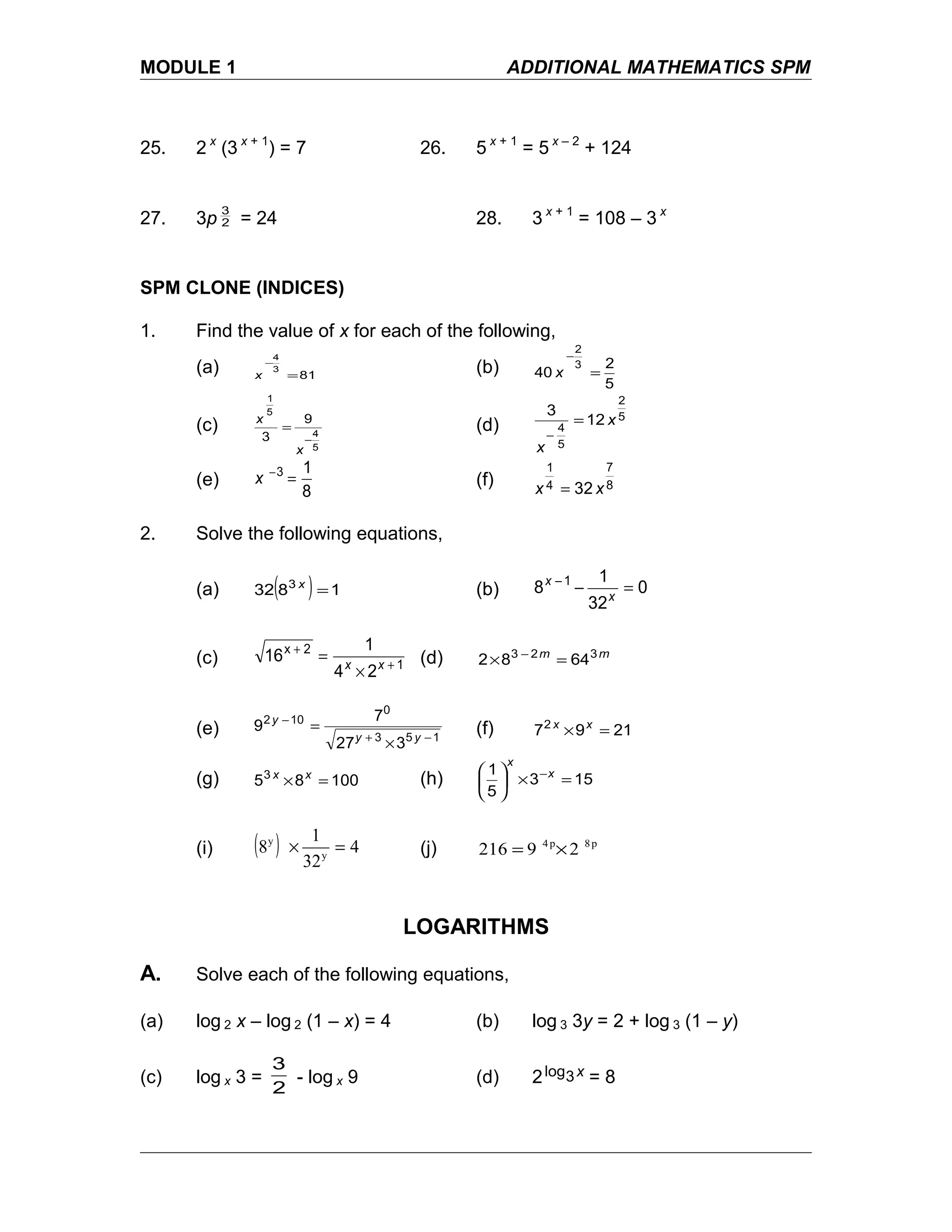MODULE 1 ADDITIONAL MATHEMATICS SPM
25. 2 x
(3 x + 1
) = 7 26. 5 x + 1
= 5 x – 2
+ 124
27. 3p 2
3
= 24 28. 3 x + 1
= 108 – 3 x
SPM CLONE (INDICES)
1. Find the value of x for each of the following,
(a) 81
3
4
=
−
x
(b)
5
2
40
3
2
=
−
x
(c)
5
4
5
1
9
3 −
=
x
x
(d)
5
2
5
4
12
3
x
x
=
−
(e)
8
13
=−
x (f) 8
7
4
1
32 xx =
2. Solve the following equations,
(a) ( ) 1832 3
=x
(b) 0
32
1
8 1
=−−
x
x
(c) 1
2x
24
1
16 +
+
×
= xx (d) mm 323
6482 =× −
(e) 153
0
102
327
7
9
−+
−
×
=
yy
y
(f) 21972
=× xx
(g) 100853
=× xx
(h) 153
5
1
=×




 −x
x
(i) ( ) 4
32
1
8 y
y
=× (j) p8p4
29216 ×=
LOGARITHMS
A. Solve each of the following equations,
(a) log 2 x – log 2 (1 – x) = 4 (b) log 3 3y = 2 + log 3 (1 – y)
(c) log x 3 =
2
3
- log x 9 (d) 2 x3log = 8
 