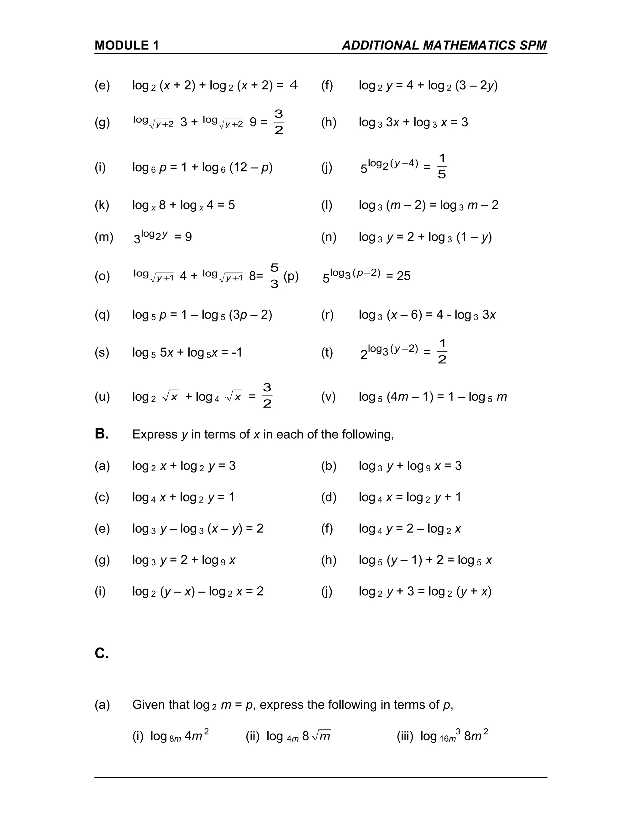 MODULE 1 ADDITIONAL MATHEMATICS SPM
(e) log 2 (x + 2) + log 2 (x + 2) = 4 (f) log 2 y = 4 + log 2 (3 – 2y)
(g) 2
log +y 3 + 2
log +y 9 =
2
3
(h) log 3 3x + log 3 x = 3
(i) log 6 p = 1 + log 6 (12 – p) (j) 4)(2log
5
−y
=
5
1
(k) log x 8 + log x 4 = 5 (l) log 3 (m – 2) = log 3 m – 2
(m) y2log
3 = 9 (n) log 3 y = 2 + log 3 (1 – y)
(o) 1
log +y 4 + 1
log +y 8=
3
5
(p) 2)(3log
5
−p = 25
(q) log 5 p = 1 – log 5 (3p – 2) (r) log 3 (x – 6) = 4 - log 3 3x
(s) log 5 5x + log 5x = -1 (t) 2)(3log
2
−y =
2
1
(u) log 2 x + log 4 x =
2
3
(v) log 5 (4m – 1) = 1 – log 5 m
B. Express y in terms of x in each of the following,
(a) log 2 x + log 2 y = 3 (b) log 3 y + log 9 x = 3
(c) log 4 x + log 2 y = 1 (d) log 4 x = log 2 y + 1
(e) log 3 y – log 3 (x – y) = 2 (f) log 4 y = 2 – log 2 x
(g) log 3 y = 2 + log 9 x (h) log 5 (y – 1) + 2 = log 5 x
(i) log 2 (y – x) – log 2 x = 2 (j) log 2 y + 3 = log 2 (y + x)
C.
(a) Given that log 2 m = p, express the following in terms of p,
(i) log 8m 4m 2
(ii) log 4m 8 m (iii) log 16m
3
8m 2
 