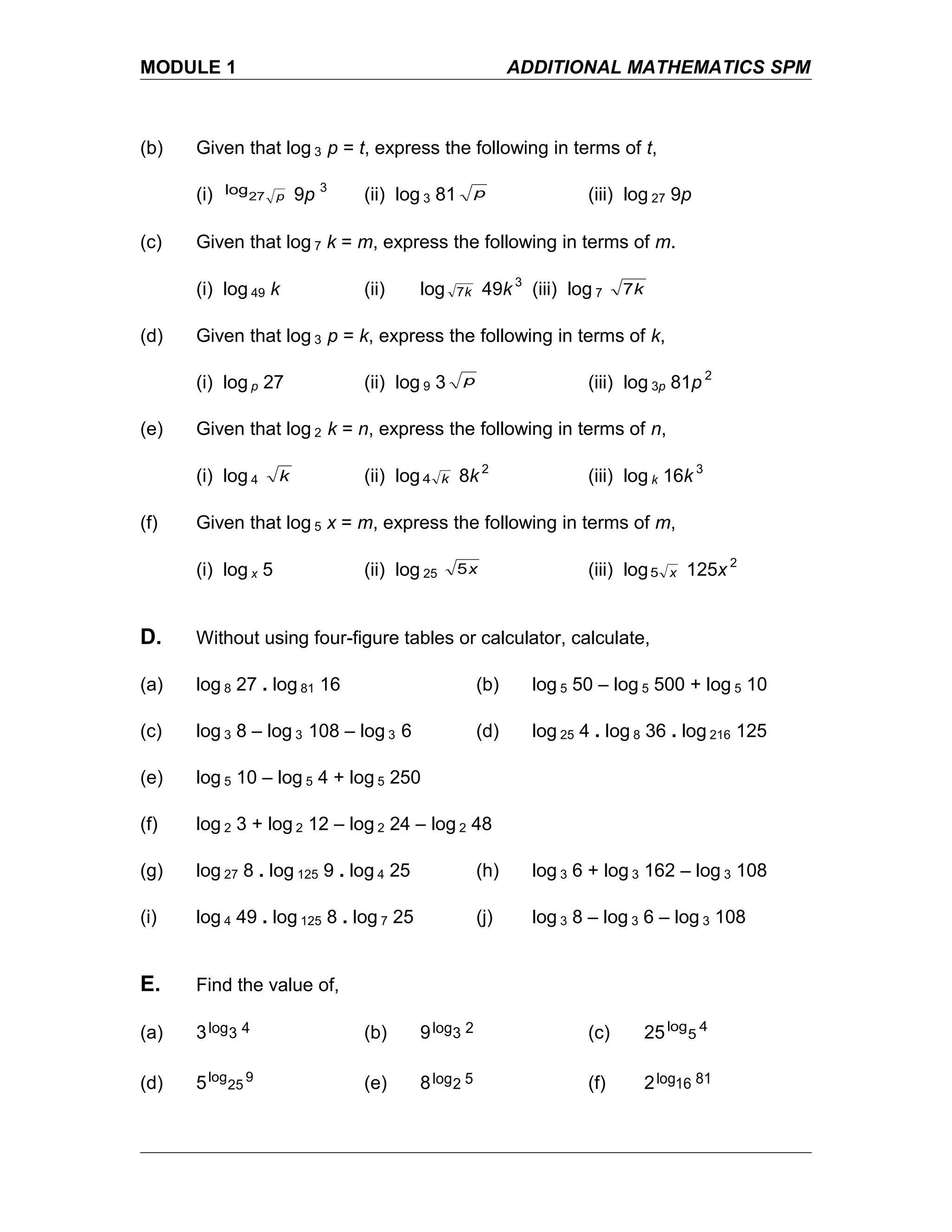 MODULE 1 ADDITIONAL MATHEMATICS SPM
(b) Given that log 3 p = t, express the following in terms of t,
(i) p27
log 9p 3
(ii) log 3 81 p (iii) log 27 9p
(c) Given that log 7 k = m, express the following in terms of m.
(i) log 49 k (ii) log k7 49k 3
(iii) log 7 k7
(d) Given that log 3 p = k, express the following in terms of k,
(i) log p 27 (ii) log 9 3 p (iii) log 3p 81p 2
(e) Given that log 2 k = n, express the following in terms of n,
(i) log 4 k (ii) log k4 8k 2
(iii) log k 16k 3
(f) Given that log 5 x = m, express the following in terms of m,
(i) log x 5 (ii) log 25 x5 (iii) log x5 125x 2
D. Without using four-figure tables or calculator, calculate,
(a) log 8 27 . log 81 16 (b) log 5 50 – log 5 500 + log 5 10
(c) log 3 8 – log 3 108 – log 3 6 (d) log 25 4 . log 8 36 . log 216 125
(e) log 5 10 – log 5 4 + log 5 250
(f) log 2 3 + log 2 12 – log 2 24 – log 2 48
(g) log 27 8 . log 125 9 . log 4 25 (h) log 3 6 + log 3 162 – log 3 108
(i) log 4 49 . log 125 8 . log 7 25 (j) log 3 8 – log 3 6 – log 3 108
E. Find the value of,
(a) 3 43log (b) 9 23log (c) 25 4
5
log
(d) 5 9
25
log
(e) 8 52log (f) 2 8116log
 