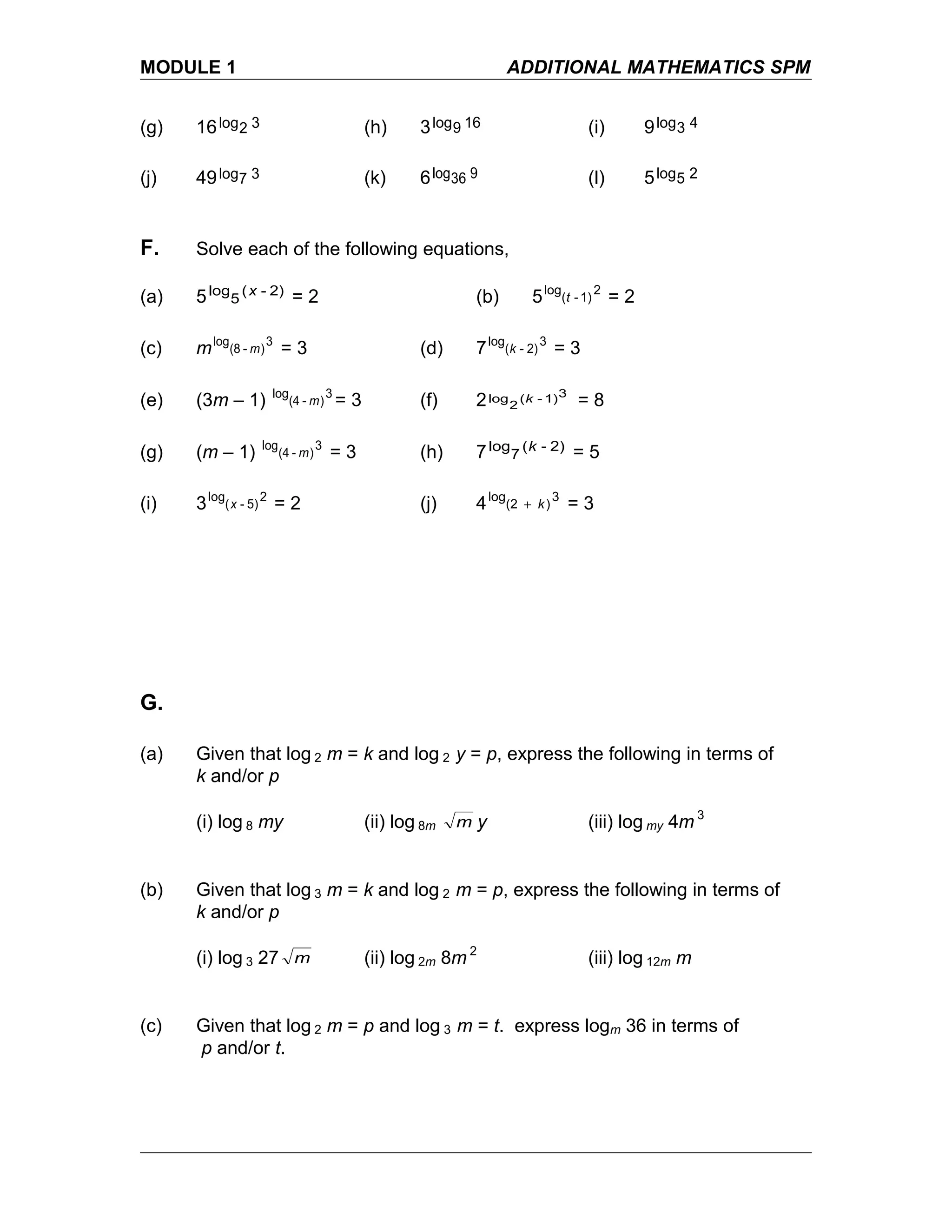 MODULE 1 ADDITIONAL MATHEMATICS SPM
(g) 16 32log (h) 3 169log (i) 9 43log
(j) 49 37log (k) 6 936log (l) 5 25log
F. Solve each of the following equations,
(a) 5 2)-(
5
log x
= 2 (b) 5 2
1)-(
log
t = 2
(c) m 3
)-(8
log
m = 3 (d) 7 3
2)-(
log
k = 3
(e) (3m – 1) 3
)-(4
log
m = 3 (f) 2 31)-(
2
log k = 8
(g) (m – 1) 3
)-(4
log
m = 3 (h) 7 2)-(
7
log k
= 5
(i) 3 2
5)-(
log
x = 2 (j) 4 3
)(2
log
k+ = 3
G.
(a) Given that log 2 m = k and log 2 y = p, express the following in terms of
k and/or p
(i) log 8 my (ii) log 8m m y (iii) log my 4m 3
(b) Given that log 3 m = k and log 2 m = p, express the following in terms of
k and/or p
(i) log 3 27 m (ii) log 2m 8m 2
(iii) log 12m m
(c) Given that log 2 m = p and log 3 m = t. express logm 36 in terms of
p and/or t.
 