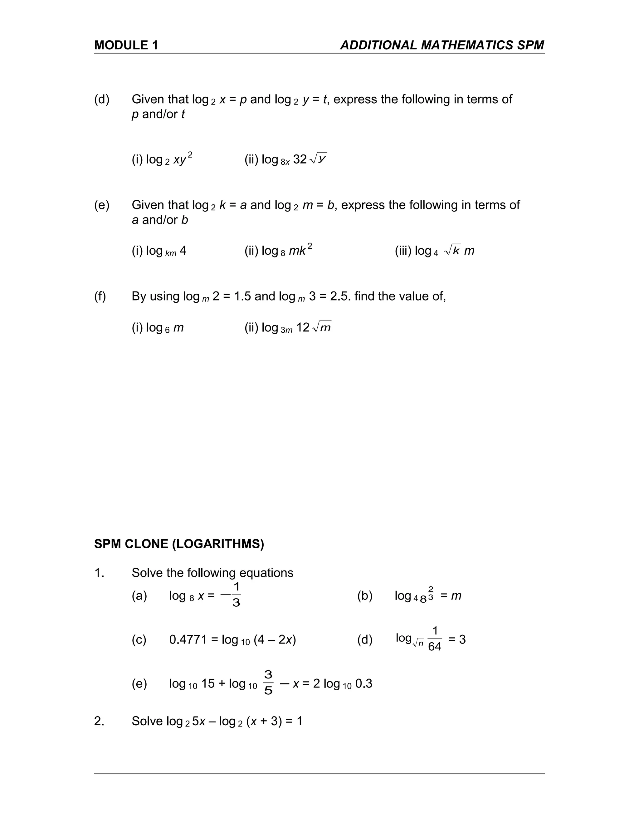 MODULE 1 ADDITIONAL MATHEMATICS SPM
(d) Given that log 2 x = p and log 2 y = t, express the following in terms of
p and/or t
(i) log 2 xy 2
(ii) log 8x 32 y
(e) Given that log 2 k = a and log 2 m = b, express the following in terms of
a and/or b
(i) log km 4 (ii) log 8 mk 2
(iii) log 4 k m
(f) By using log m 2 = 1.5 and log m 3 = 2.5. find the value of,
(i) log 6 m (ii) log 3m 12 m
SPM CLONE (LOGARITHMS)
1. Solve the following equations
(a) log 8 x =
3
1
− (b) log 4 3
2
8 = m
(c) 0.4771 = log 10 (4 – 2x) (d)
64
1
log n = 3
(e) log 10 15 + log 10
5
3
─ x = 2 log 10 0.3
2. Solve log 2 5x – log 2 (x + 3) = 1
 