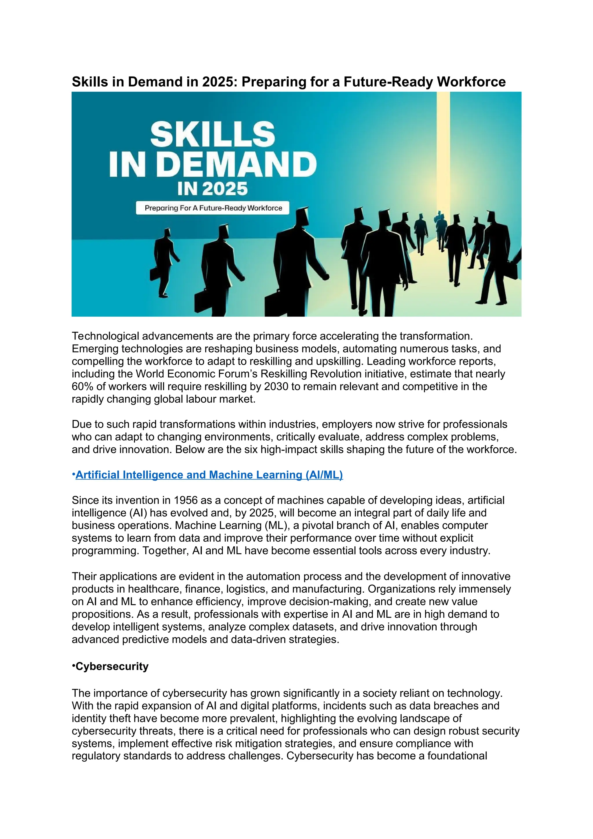 Skills in Demand in 2025: Preparing for a Future-Ready Workforce
Technological advancements are the primary force accelerating the transformation.
Emerging technologies are reshaping business models, automating numerous tasks, and
compelling the workforce to adapt to reskilling and upskilling. Leading workforce reports,
including the World Economic Forum’s Reskilling Revolution initiative, estimate that nearly
60% of workers will require reskilling by 2030 to remain relevant and competitive in the
rapidly changing global labour market.
Due to such rapid transformations within industries, employers now strive for professionals
who can adapt to changing environments, critically evaluate, address complex problems,
and drive innovation. Below are the six high-impact skills shaping the future of the workforce.
•Artificial Intelligence and Machine Learning (AI/ML)
Since its invention in 1956 as a concept of machines capable of developing ideas, artificial
intelligence (AI) has evolved and, by 2025, will become an integral part of daily life and
business operations. Machine Learning (ML), a pivotal branch of AI, enables computer
systems to learn from data and improve their performance over time without explicit
programming. Together, AI and ML have become essential tools across every industry.
Their applications are evident in the automation process and the development of innovative
products in healthcare, finance, logistics, and manufacturing. Organizations rely immensely
on AI and ML to enhance efficiency, improve decision-making, and create new value
propositions. As a result, professionals with expertise in AI and ML are in high demand to
develop intelligent systems, analyze complex datasets, and drive innovation through
advanced predictive models and data-driven strategies.
•Cybersecurity
The importance of cybersecurity has grown significantly in a society reliant on technology.
With the rapid expansion of AI and digital platforms, incidents such as data breaches and
identity theft have become more prevalent, highlighting the evolving landscape of
cybersecurity threats, there is a critical need for professionals who can design robust security
systems, implement effective risk mitigation strategies, and ensure compliance with
regulatory standards to address challenges. Cybersecurity has become a foundational
 