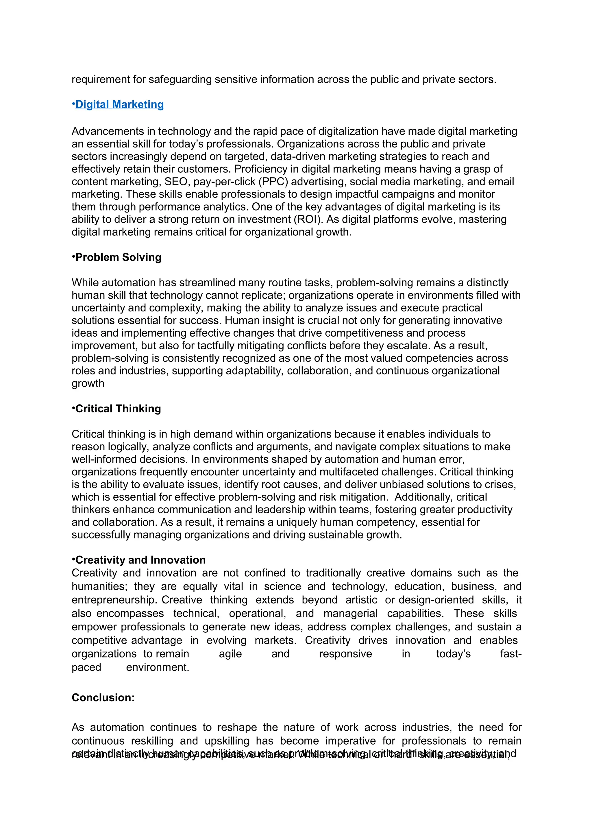 certain distinctly human capabilities, such as problem-solving, critical thinking, creativity, and
requirement for safeguarding sensitive information across the public and private sectors.
•Digital Marketing
Advancements in technology and the rapid pace of digitalization have made digital marketing
an essential skill for today’s professionals. Organizations across the public and private
sectors increasingly depend on targeted, data-driven marketing strategies to reach and
effectively retain their customers. Proficiency in digital marketing means having a grasp of
content marketing, SEO, pay-per-click (PPC) advertising, social media marketing, and email
marketing. These skills enable professionals to design impactful campaigns and monitor
them through performance analytics. One of the key advantages of digital marketing is its
ability to deliver a strong return on investment (ROI). As digital platforms evolve, mastering
digital marketing remains critical for organizational growth.
•Problem Solving
While automation has streamlined many routine tasks, problem-solving remains a distinctly
human skill that technology cannot replicate; organizations operate in environments filled with
uncertainty and complexity, making the ability to analyze issues and execute practical
solutions essential for success. Human insight is crucial not only for generating innovative
ideas and implementing effective changes that drive competitiveness and process
improvement, but also for tactfully mitigating conflicts before they escalate. As a result,
problem-solving is consistently recognized as one of the most valued competencies across
roles and industries, supporting adaptability, collaboration, and continuous organizational
growth
•Critical Thinking
Critical thinking is in high demand within organizations because it enables individuals to
reason logically, analyze conflicts and arguments, and navigate complex situations to make
well-informed decisions. In environments shaped by automation and human error,
organizations frequently encounter uncertainty and multifaceted challenges. Critical thinking
is the ability to evaluate issues, identify root causes, and deliver unbiased solutions to crises,
which is essential for effective problem-solving and risk mitigation. Additionally, critical
thinkers enhance communication and leadership within teams, fostering greater productivity
and collaboration. As a result, it remains a uniquely human competency, essential for
successfully managing organizations and driving sustainable growth.
•Creativity and Innovation
Creativity and innovation are not confined to traditionally creative domains such as the
humanities; they are equally vital in science and technology, education, business, and
entrepreneurship. Creative thinking extends beyond artistic or design-oriented skills, it
also encompasses technical, operational, and managerial capabilities. These skills
empower professionals to generate new ideas, address complex challenges, and sustain a
competitive advantage in evolving markets. Creativity drives innovation and enables
organizations to remain agile and responsive in today’s fast-
paced environment.
Conclusion:
As automation continues to reshape the nature of work across industries, the need for
continuous reskilling and upskilling has become imperative for professionals to remain
relevant in an increasingly competitive market. While technical or "hard" skills are essential,
 