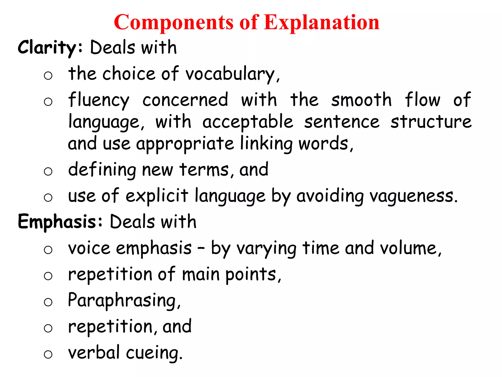 Components of Explanation

Clarity: Deals with
o the choice of vocabulary,
o fluency concerned with the smooth flow of
language, with acceptable sentence structure
and use appropriate linking words,
o defining new terms, and
o use of explicit language by avoiding vagueness.
Emphasis: Deals with
o voice emphasis – by varying time and volume,
o repetition of main points,
o Paraphrasing,
o repetition, and
o verbal cueing.

 