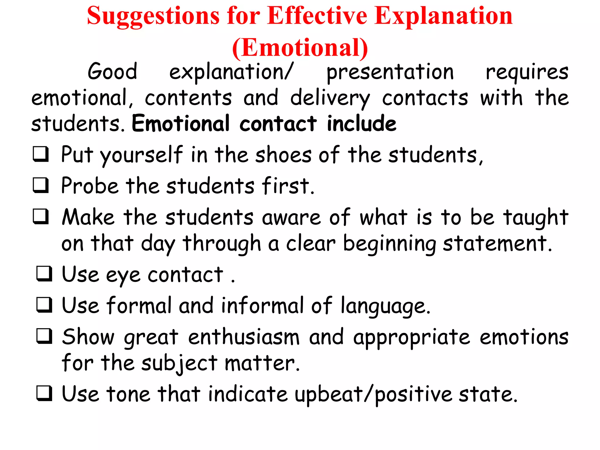 Suggestions for Effective Explanation
(Emotional)

Good explanation/ presentation requires
emotional, contents and delivery contacts with the
students. Emotional contact include
 Put yourself in the shoes of the students,
 Probe the students first.
 Make the students aware of what is to be taught
on that day through a clear beginning statement.
 Use eye contact .
 Use formal and informal of language.
 Show great enthusiasm and appropriate emotions
for the subject matter.
 Use tone that indicate upbeat/positive state.

 
