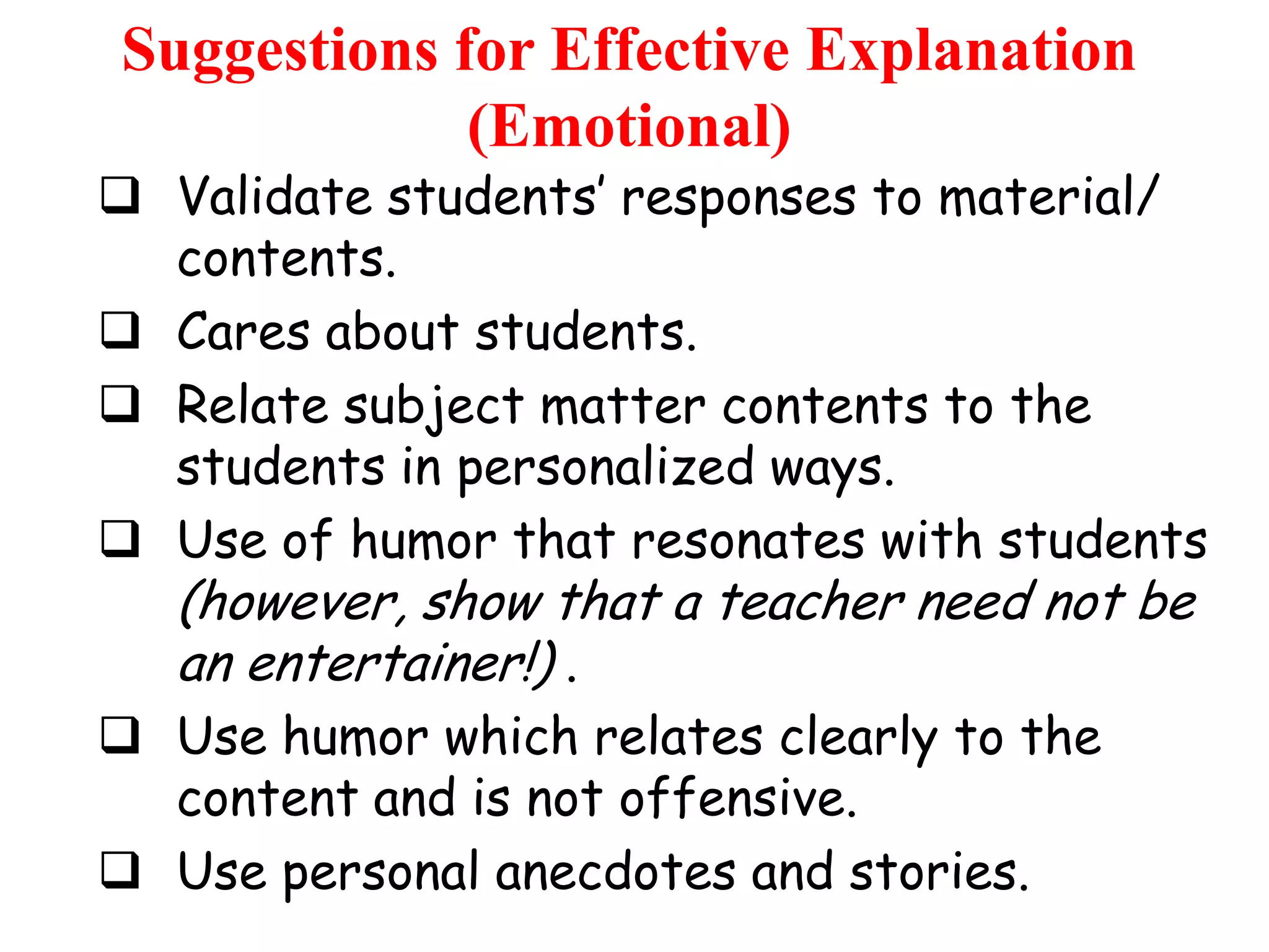 Suggestions for Effective Explanation
(Emotional)

 Validate students‟ responses to material/
contents.
 Cares about students.
 Relate subject matter contents to the
students in personalized ways.
 Use of humor that resonates with students

(however, show that a teacher need not be
an entertainer!) .

 Use humor which relates clearly to the
content and is not offensive.
 Use personal anecdotes and stories.

 