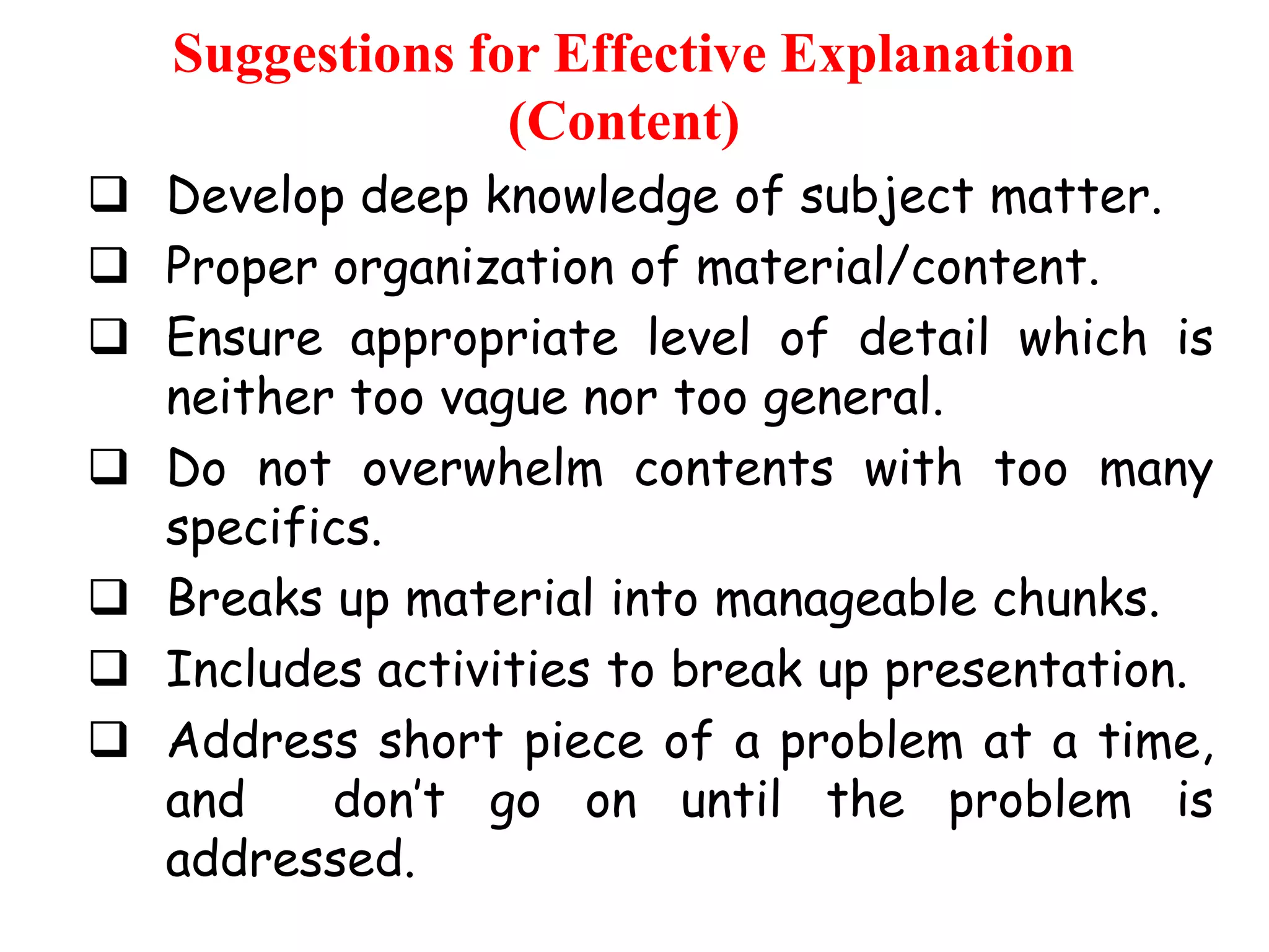 Suggestions for Effective Explanation
(Content)
 Develop deep knowledge of subject matter.
 Proper organization of material/content.
 Ensure appropriate level of detail which is
neither too vague nor too general.
 Do not overwhelm contents with too many
specifics.
 Breaks up material into manageable chunks.
 Includes activities to break up presentation.
 Address short piece of a problem at a time,
and
don‟t go on until the problem is
addressed.

 