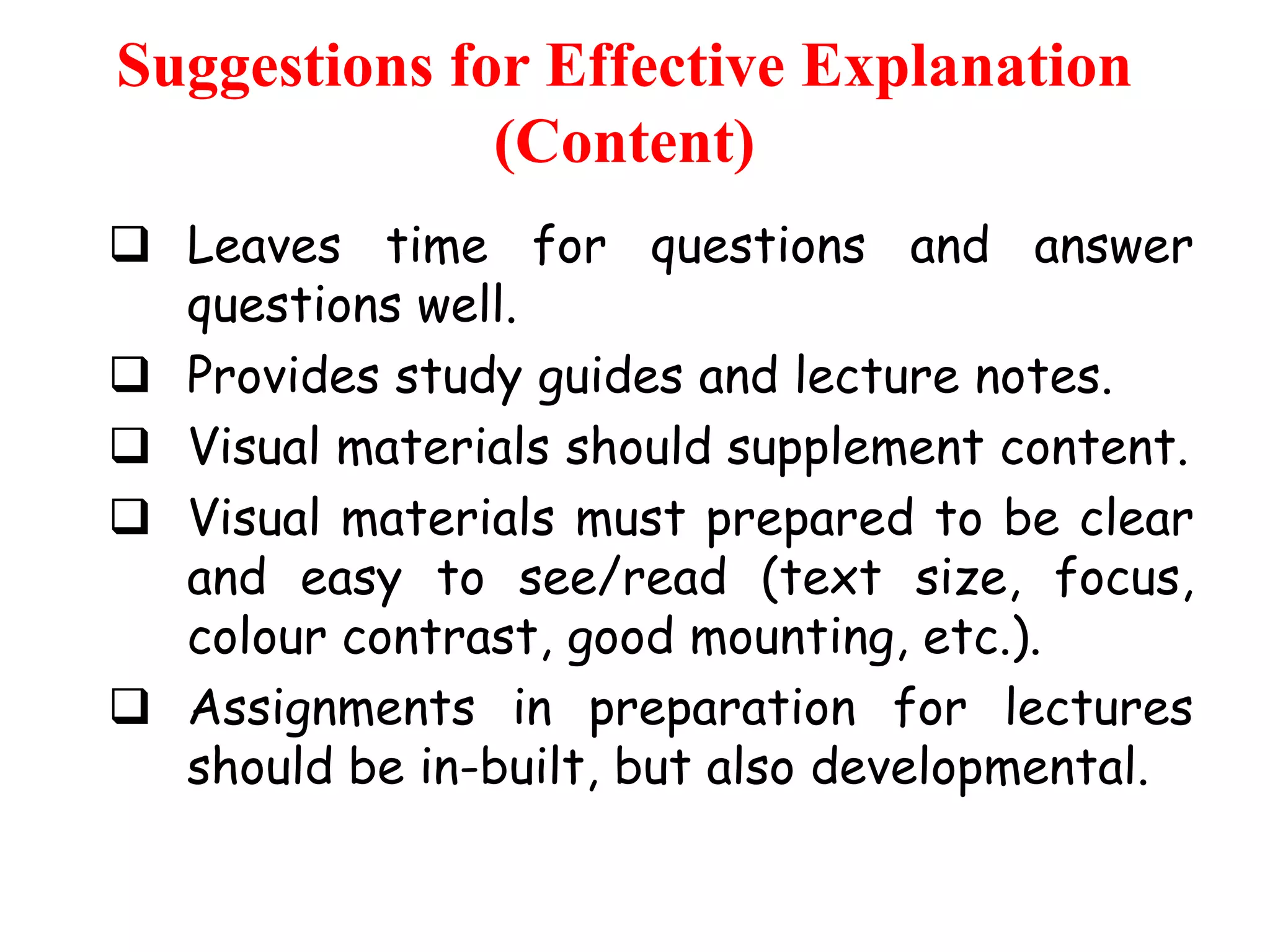 Suggestions for Effective Explanation
(Content)
 Leaves time for questions and answer
questions well.
 Provides study guides and lecture notes.
 Visual materials should supplement content.
 Visual materials must prepared to be clear
and easy to see/read (text size, focus,
colour contrast, good mounting, etc.).
 Assignments in preparation for lectures
should be in-built, but also developmental.

 