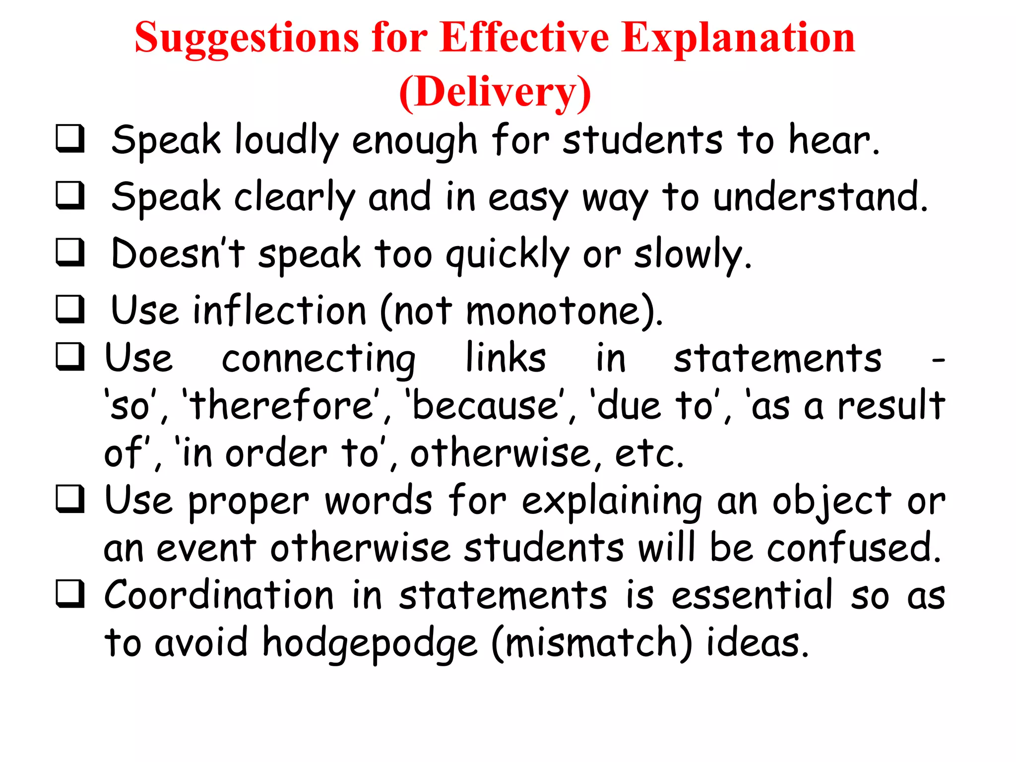 Suggestions for Effective Explanation
(Delivery)

Speak loudly enough for students to hear.
Speak clearly and in easy way to understand.
Doesn‟t speak too quickly or slowly.
Use inflection (not monotone).
Use connecting links in statements „so‟, „therefore‟, „because‟, „due to‟, „as a result
of‟, „in order to‟, otherwise, etc.
 Use proper words for explaining an object or
an event otherwise students will be confused.
 Coordination in statements is essential so as
to avoid hodgepodge (mismatch) ideas.






 