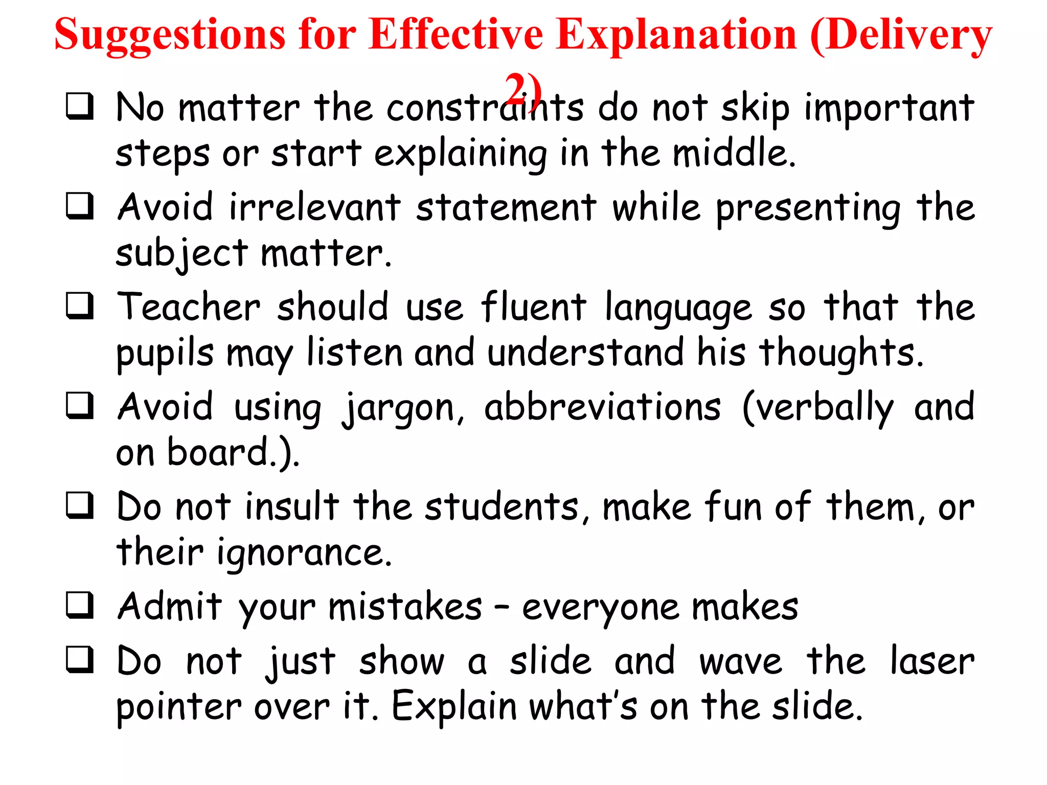 Suggestions for Effective Explanation (Delivery
2)
 No matter the constraints do not skip important







steps or start explaining in the middle.
Avoid irrelevant statement while presenting the
subject matter.
Teacher should use fluent language so that the
pupils may listen and understand his thoughts.
Avoid using jargon, abbreviations (verbally and
on board.).
Do not insult the students, make fun of them, or
their ignorance.
Admit your mistakes – everyone makes
Do not just show a slide and wave the laser
pointer over it. Explain what‟s on the slide.

 