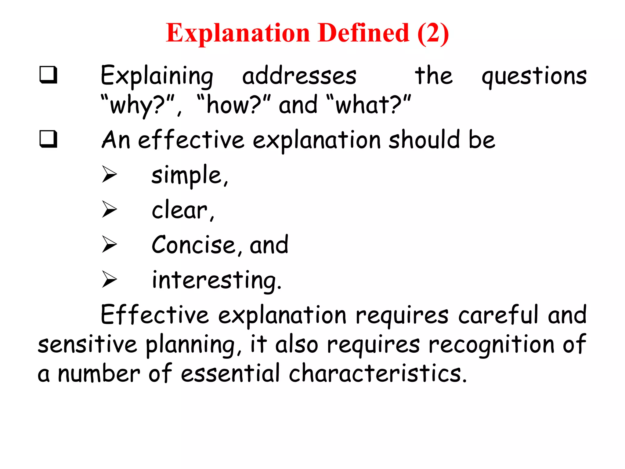 Explanation Defined (2)
Explaining addresses
the questions
“why?”, “how?” and “what?”

An effective explanation should be
 simple,
 clear,
 Concise, and
 interesting.
Effective explanation requires careful and
sensitive planning, it also requires recognition of
a number of essential characteristics.


 