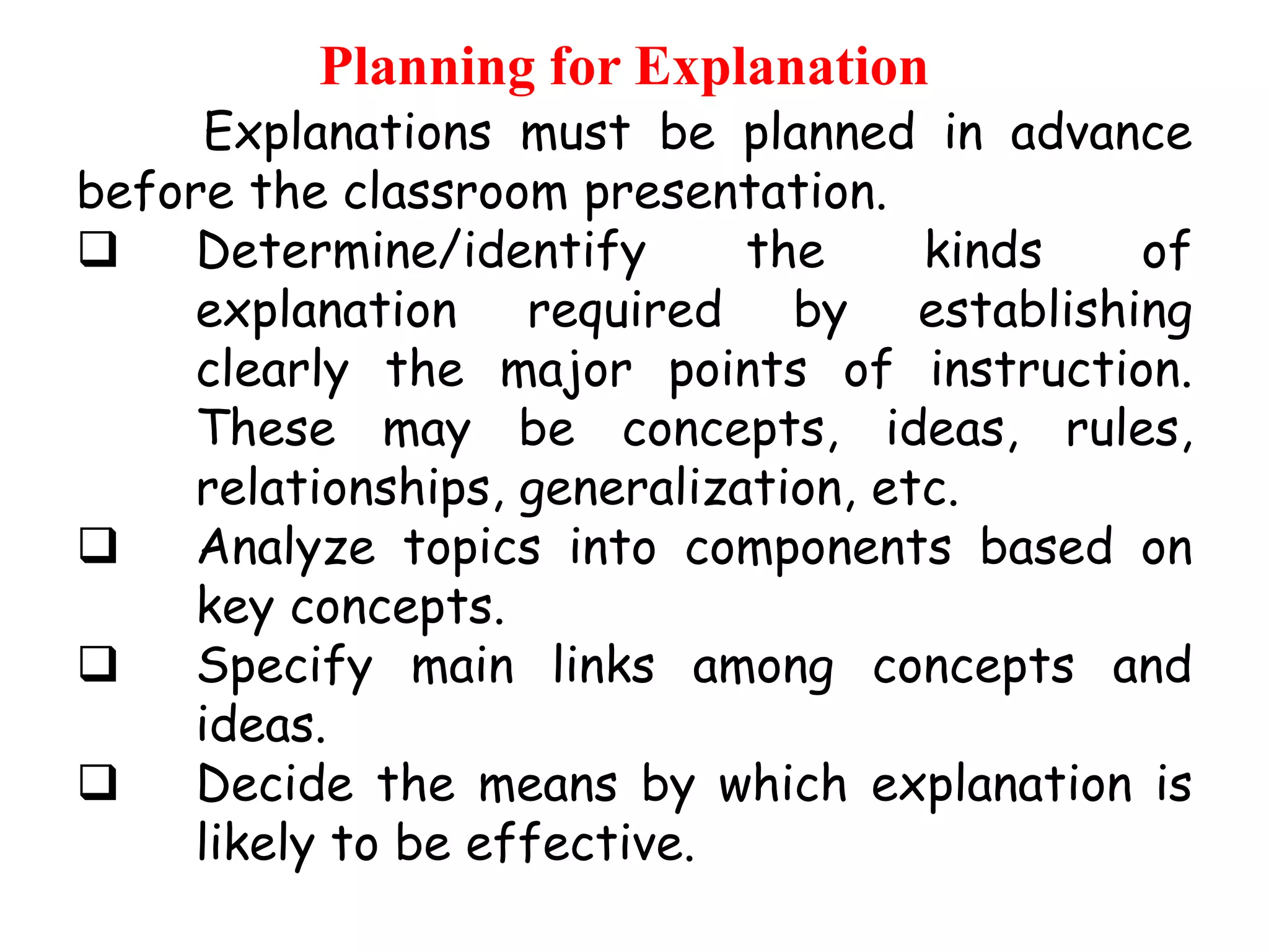 Planning for Explanation

Explanations must be planned in advance
before the classroom presentation.

Determine/identify
the
kinds
of
explanation required by establishing
clearly the major points of instruction.
These may be concepts, ideas, rules,
relationships, generalization, etc.

Analyze topics into components based on
key concepts.

Specify main links among concepts and
ideas.

Decide the means by which explanation is
likely to be effective.

 