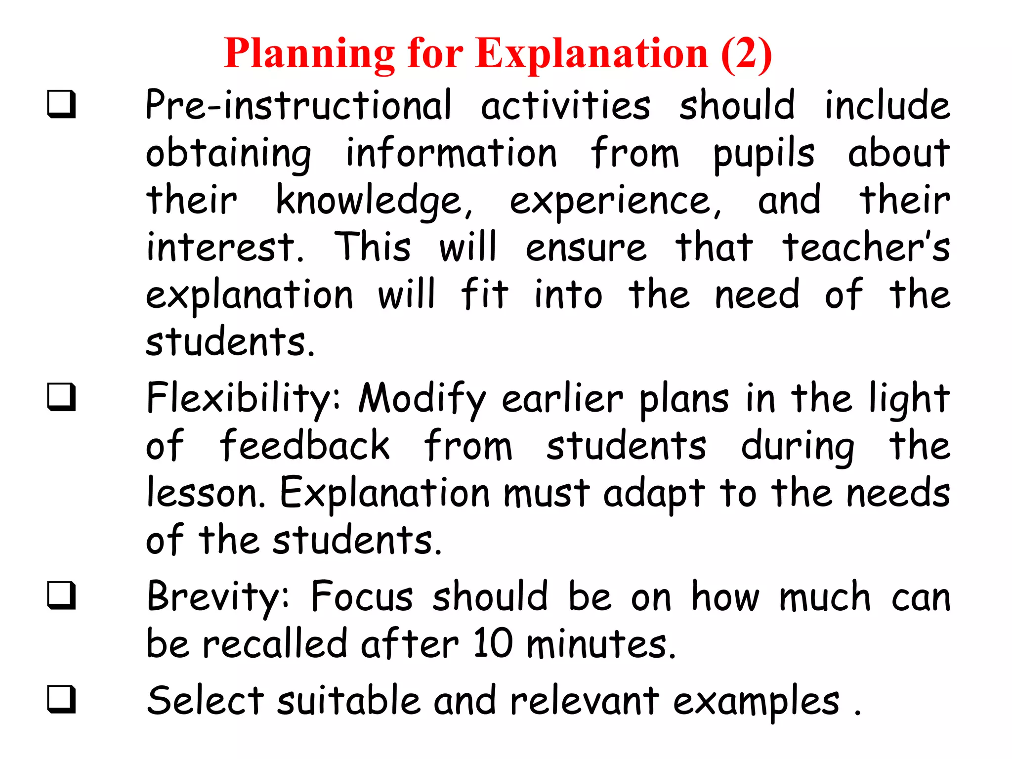 Planning for Explanation (2)








Pre-instructional activities should include
obtaining information from pupils about
their knowledge, experience, and their
interest. This will ensure that teacher‟s
explanation will fit into the need of the
students.
Flexibility: Modify earlier plans in the light
of feedback from students during the
lesson. Explanation must adapt to the needs
of the students.
Brevity: Focus should be on how much can
be recalled after 10 minutes.
Select suitable and relevant examples .

 