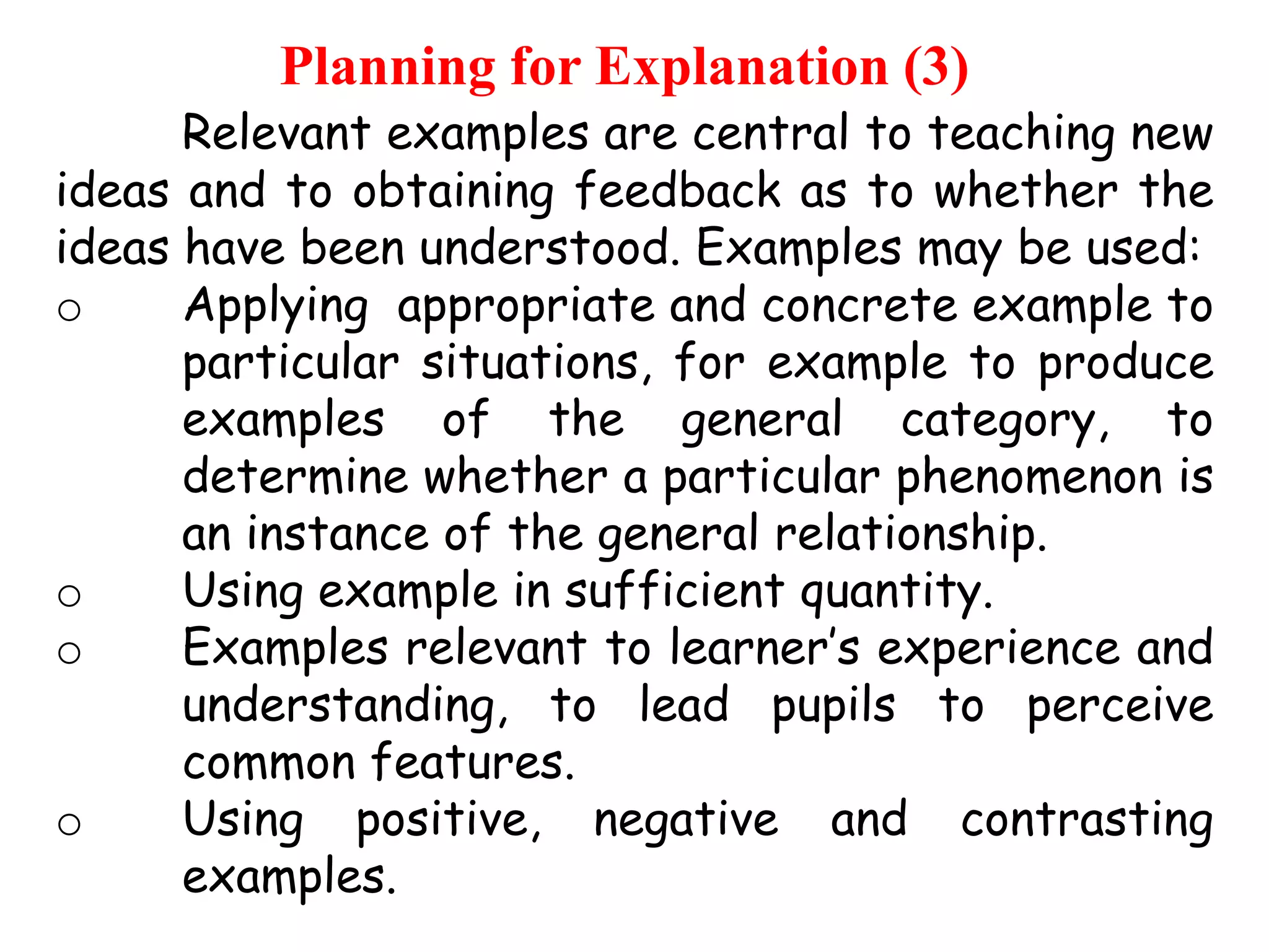 Planning for Explanation (3)

Relevant examples are central to teaching new
ideas and to obtaining feedback as to whether the
ideas have been understood. Examples may be used:
o
Applying appropriate and concrete example to
particular situations, for example to produce
examples of the general category, to
determine whether a particular phenomenon is
an instance of the general relationship.
o
Using example in sufficient quantity.
o
Examples relevant to learner‟s experience and
understanding, to lead pupils to perceive
common features.
o
Using positive, negative and contrasting
examples.

 