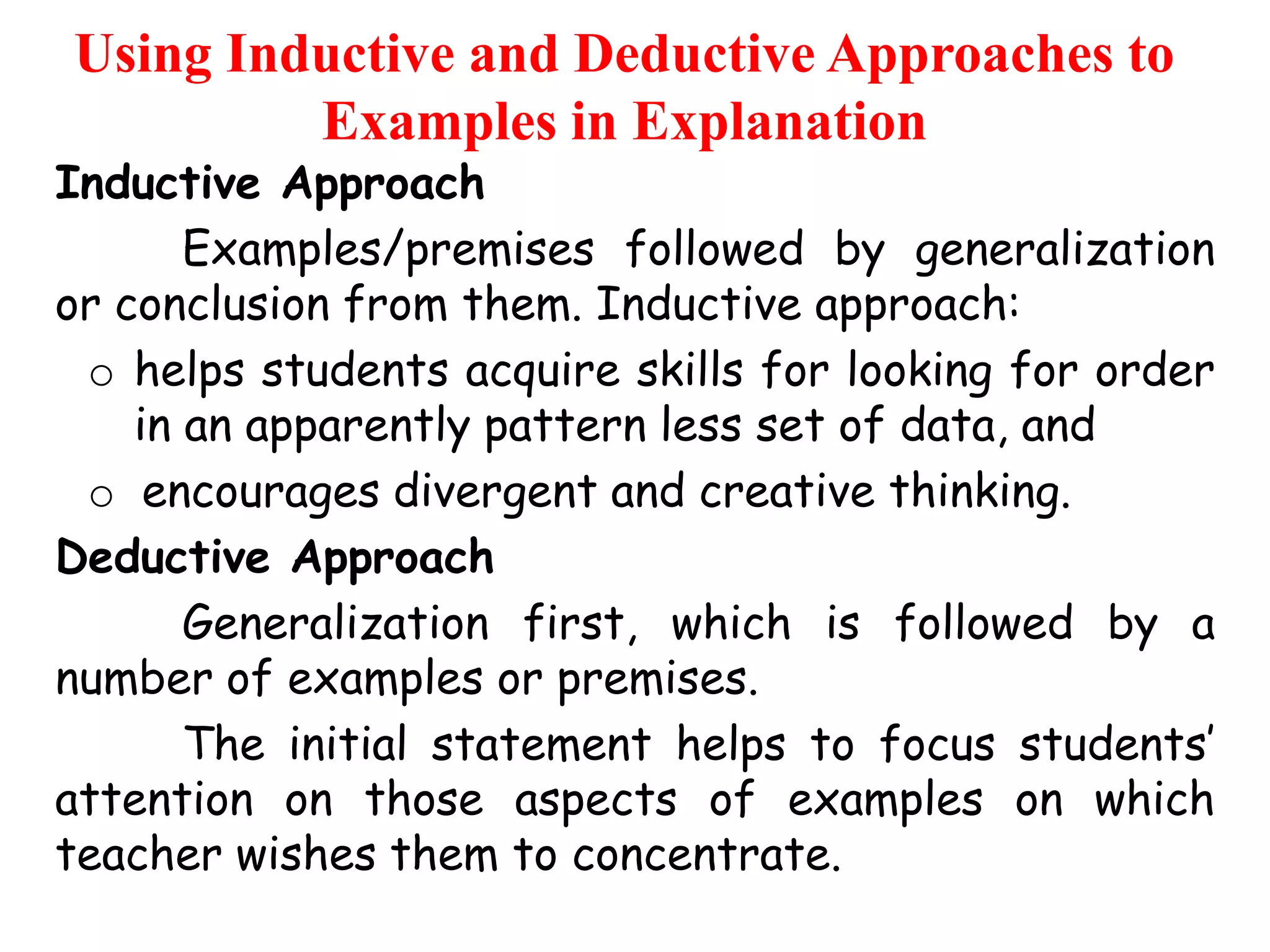Using Inductive and Deductive Approaches to
Examples in Explanation

Inductive Approach
Examples/premises followed by generalization
or conclusion from them. Inductive approach:
o helps students acquire skills for looking for order
in an apparently pattern less set of data, and
o encourages divergent and creative thinking.
Deductive Approach
Generalization first, which is followed by a
number of examples or premises.
The initial statement helps to focus students‟
attention on those aspects of examples on which
teacher wishes them to concentrate.

 