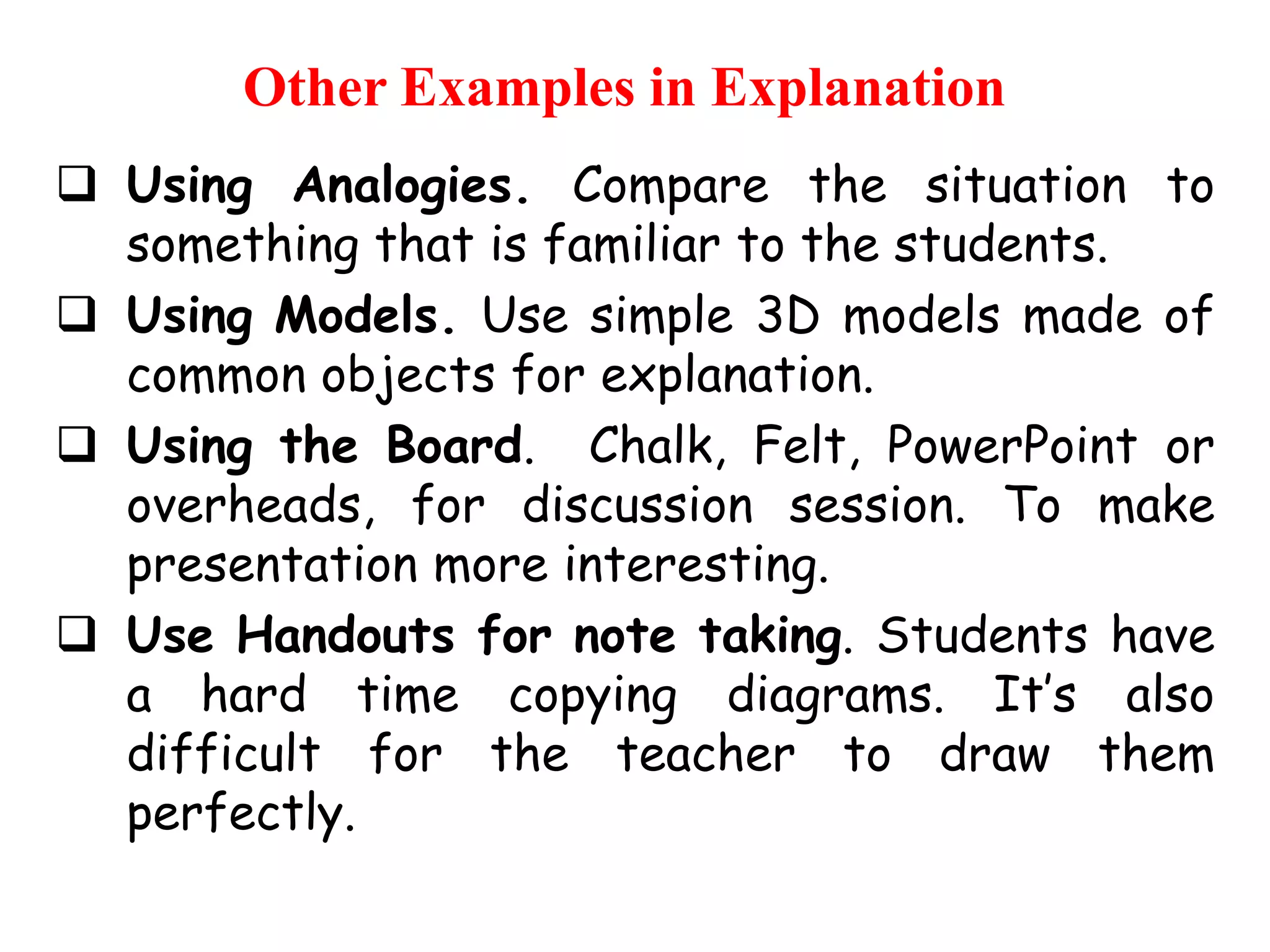 Other Examples in Explanation
 Using Analogies. Compare the situation to
something that is familiar to the students.
 Using Models. Use simple 3D models made of
common objects for explanation.
 Using the Board. Chalk, Felt, PowerPoint or
overheads, for discussion session. To make
presentation more interesting.
 Use Handouts for note taking. Students have
a hard time copying diagrams. It‟s also
difficult for the teacher to draw them
perfectly.

 