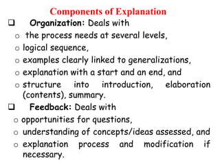 Components of Explanation


o
o
o
o
o

o
o
o

Organization: Deals with
the process needs at several levels,
logical sequence,
examples clearly linked to generalizations,
explanation with a start and an end, and
structure into introduction, elaboration
(contents), summary.
Feedback: Deals with
opportunities for questions,
understanding of concepts/ideas assessed, and
explanation process and modification if
necessary.

 