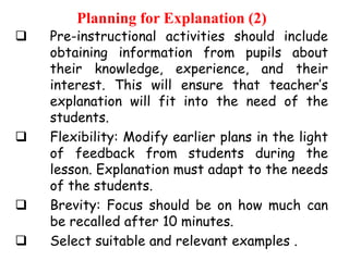 Planning for Explanation (2)








Pre-instructional activities should include
obtaining information from pupils about
their knowledge, experience, and their
interest. This will ensure that teacher‟s
explanation will fit into the need of the
students.
Flexibility: Modify earlier plans in the light
of feedback from students during the
lesson. Explanation must adapt to the needs
of the students.
Brevity: Focus should be on how much can
be recalled after 10 minutes.
Select suitable and relevant examples .

 