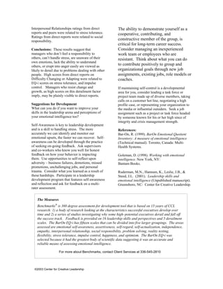 Interpersonal Relationships ratings from direct            The ability to demonstrate yourself as a
reports and peers were related to stress tolerance.        cooperative, contributing, and
Ratings from direct reports were related to social
responsibility.
                                                           constructive member of the group, is
                                                           critical for long-term career success.
Conclusions: These results suggest that                    Consider managing an inexperienced
managers who don’t feel a responsibility to                work team or employees who are
others, can’t handle stress, are unaware of their          resistant. Think about what you can do
own emotions, lack the ability to understand
others, or erupt into anger easily are viewed as
                                                           to contribute positively to group and
likely to derail due to problems dealing with other        organizational goals through new job
people. High scores from direct reports on                 assignments, existing jobs, role models or
Difficulty Changing or Adapting were related to            coaches.
EQ-i scores on stress tolerance, and impulse
control. Managers who resist change and                    If maintaining self-control is a developmental
growth, as high scores on this derailment factor           area for you, consider leading a task force or
imply, may be plainly visible to direct reports.           project team made up of diverse members, taking
                                                           calls on a customer hot line, negotiating a high
Suggestions for Development                                profile case, or representing your organization to
What can you do if you want to improve your                the media or influential outsiders. Seek a job
skills in the leadership arena and perceptions of          assignment such as a project or task force headed
your emotional intelligence too?                           by someone known for his or her high since of
                                                           integrity and crisis management strength.
Self-Awareness is key to leadership development
and is a skill to handling stress. The more                References:
accurately we can identify and monitor our                 Bar-On, R. (1999). BarOn Emotional Quotient
emotional upsets, the faster we can recover. Self-         Inventory: A measure of emotional intelligence
awareness can be developed through the practice            (Technical manual). Toronto, Canada: Multi-
of seeking on-going feedback. Ask supervisors              Health Systems.
and co-workers who know you well for honest
feedback on how your behavior is impacting                 Goleman, D. (1998). Working with emotional
them. Use opportunities to self-reflect upon               intelligence. New York, NY:
adversity – business failures, demotions, missed           Bantam Books.
promotions, unchallenging jobs, and personal
trauma. Consider what you learned as a result of           Ruderman, M.N., Hannum, K., Leslie, J.B., &
these hardships. Participate in a leadership               Steed, J.L. (2001). Leadership skills and
development program that features self-awareness           emotional intelligence (Unpublished manuscript).
and reflection and ask for feedback on a multi-            Greensboro, NC: Center for Creative Leadership.
rater assessment.


    The Measures
    Benchmarks® is 360 degree assessment-for development tool that is based on 15 years of CCL
    research: 1) a body of research looking at the characteristics successful executives develop over
    time and 2) a series of studies investigating why some high–potential executives derail and fall off
    the success track. Feedback is provided on 16 leadership skills and perspectives and 5 derailment
    scales. The BarOn EQ-i has fifteen scales that can be divided into five larger groupings. The areas
    assessed are emotional self-awareness, assertiveness, self-regard, self-actualization, independence,
    empathy, interpersonal relationship, social responsibility, problem solving, reality testing,
    flexibility, stress tolerance, impulse control, happiness, and optimism. The BarOn EQ-i was
    selected because it had the greatest body of scientific data suggesting it was an accurate and
    reliable means of assessing emotional intelligence.

                   For more about Benchmarks, contact Client Services at 336-545-2810




  ©2003 Center for Creative Leadership
 
