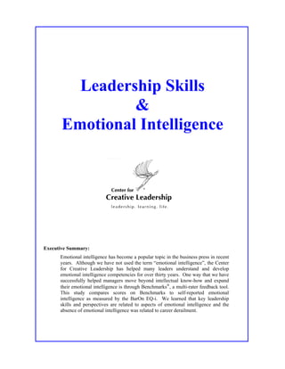 Leadership Skills
                &
       Emotional Intelligence




Executive Summary:
      Emotional intelligence has become a popular topic in the business press in recent
      years. Although we have not used the term “emotional intelligence”, the Center
      for Creative Leadership has helped many leaders understand and develop
      emotional intelligence competencies for over thirty years. One way that we have
      successfully helped managers move beyond intellectual know-how and expand
      their emotional intelligence is through Benchmarks, a multi-rater feedback tool.
      This study compares scores on Benchmarks to self-reported emotional
      intelligence as measured by the BarOn EQ-i. We learned that key leadership
      skills and perspectives are related to aspects of emotional intelligence and the
      absence of emotional intelligence was related to career derailment.
 