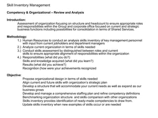 Skill Inventory Management

Competency & Organizational – Review and Analysis

Introduction:
       Assessment of organization focusing on structure and headcount to ensure appropriate roles
       and responsibilities within the Group and corporate office focused on current and strategic
       business functions including possibilities for consolidation in terms of Shared Services.

Methodology:
      1.) Human Resources to conduct an analysis skills inventory of key management personnel
          with input from current jobholders and department managers
      2.) Analyze current organization in terms of skills needed
      3.) Conduct skills assessment by distinguished between roles and current
          skills to ensure appropriate alignment of responsibilities within the organization
      4.) Responsibilities (what did you do?)
          Skills and knowledge acquired (what did you learn?)
          Results (what did you achieve?)
          Recognition (how were your achievements recognized

Objective:
             Propose organizational design in terms of skills needed
             Align current and future skills with organization’s strategic plan
             Develop a structure that will accommodate your current needs as well as expand as our
             business grows
             Develop and manage a comprehensive staffing plan and refine competency definitions
             Benchmarking organization structure and skills comparison with other organizations
             Skills inventory provides identification of ready-made competencies to draw from.
             Update skills inventory when new examples of skills occur or are needed
 
