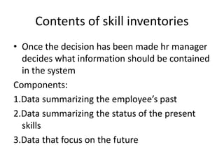 Contents of skill inventories
• Once the decision has been made hr manager
decides what information should be contained
in the system
Components:
1.Data summarizing the employee’s past
2.Data summarizing the status of the present
skills
3.Data that focus on the future
 
