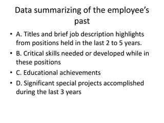 Data summarizing of the employee’s
past
• A. Titles and brief job description highlights
from positions held in the last 2 to 5 years.
• B. Critical skills needed or developed while in
these positions
• C. Educational achievements
• D. Significant special projects accomplished
during the last 3 years
 