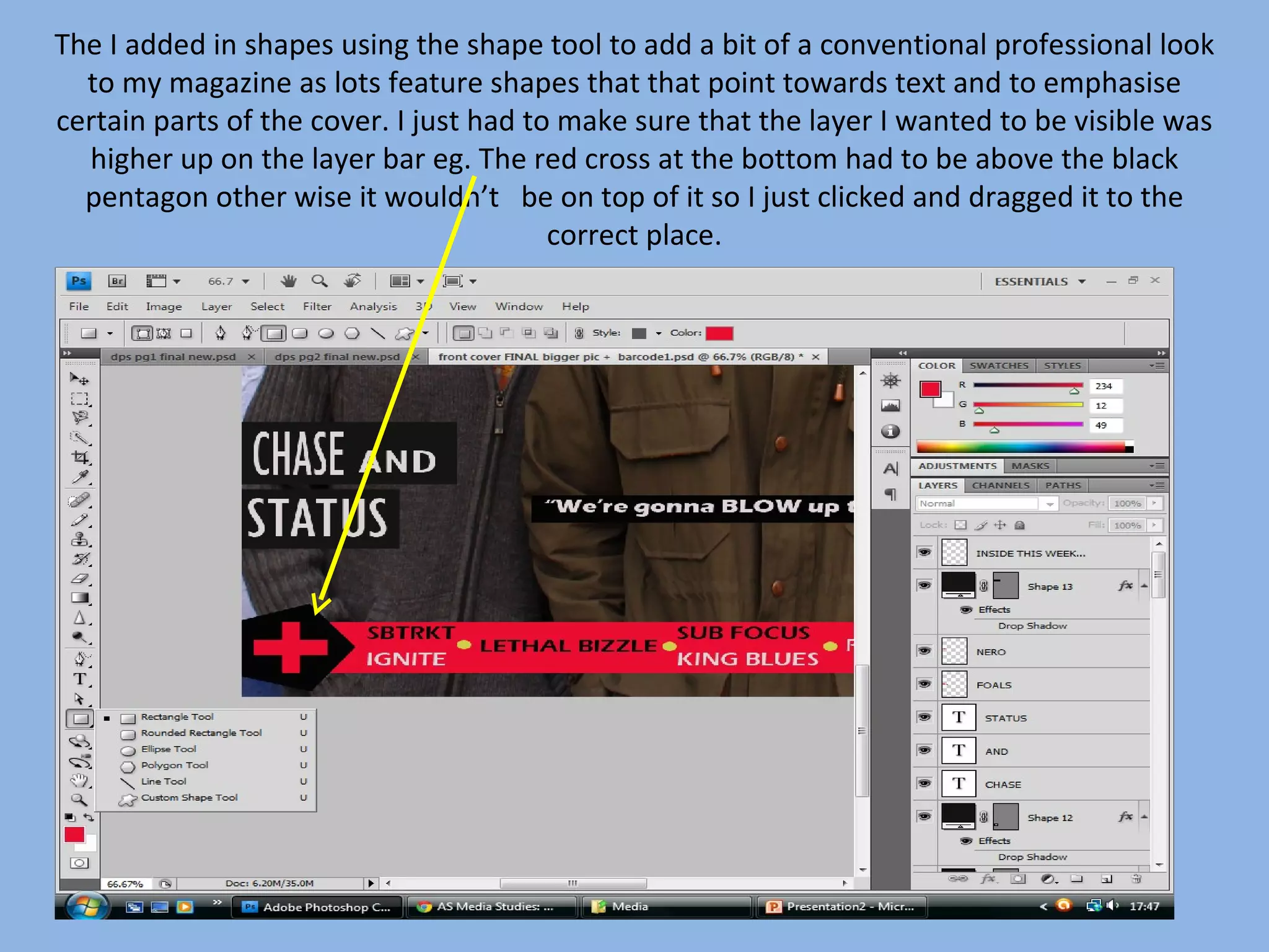The I added in shapes using the shape tool to add a bit of a conventional professional look
  to my magazine as lots feature shapes that that point towards text and to emphasise
certain parts of the cover. I just had to make sure that the layer I wanted to be visible was
  higher up on the layer bar eg. The red cross at the bottom had to be above the black
  pentagon other wise it wouldn’t be on top of it so I just clicked and dragged it to the
                                         correct place.
 