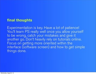 final thoughts

           Experimentation is key. Have a lot of patience!
           You’ll learn PS really well once you allow yourself
           to be wrong, catch your mistakes and give it
           another go. Don’t heavily rely on tutorials online.
           Focus on getting more oriented within the
           interface (software screen) and how to get simple
           things done.




Wednesday, August 8, 12
 